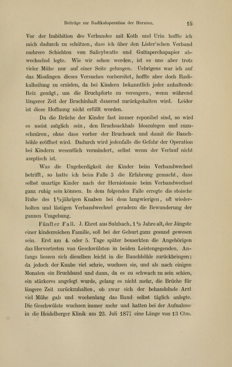 Vor der Imbibition des Verbandes mit Koth und Urin hoffte ich mich dadurch zu schützen, dass ich über den Lister'schen Verband mehrere Schichten von Salicylwatte und Guttaperchapapier ab- wechselnd legte. Wie wir sehen werden, ist es uns aber trotz vieler Mühe nur auf einer Seite gelungen, Uebrigens war ich auf das Misslingen dieses Versuches vorbereitet, hoffte aber doch Radi- kalheilung zu erzielen, da bei Kindern bekanntlich jeder anhaltende Reiz genügt, um die Bruchpforte zu verengern, wenn während längerer Zeit der Bruchinhalt dauernd zurückgehalten wird. Leider ist diese Hoffnung nicht erfüllt worden. Da die Brüche der Kinder fast immer reponibel sind, so wird es meist möglich sein, den Bruchsackhals bloszulegen und zuzu- schnüren, ohne dass vorher der Bruchsack und damit die Bauch- höhle eröffnet wird. Dadurch wird jedenfalls die Gefahr der Operation bei Kindern wesentlich vermindert, selbst wenn der Verlauf nicht aseptisch ist. Was die Ungeberdigkeit der Kinder beim Verbandweclisel betrifft, so hatte ich beim Falle 3 die Erfahrung gemacht, dass selbst unartige Kinder nach der Herniotomie beim Verbandwechsel ganz ruhig sein können. In dem folgenden Falle erregte die stoische Ruhe des 1^2jährigen Knaben bei dem langwierigen, oft wieder- holten und lästigen Verbandwechsel geradezu die Bewunderung der ganzen Umgebung, Fünft er F a 11, J. Ehret aus Sulzbach, 1V2 Jahre alt, der Jüngste einer kinderreichen Familie, soll bei der Geburt ganz gesund gewesen sein. Erst am 4. oder 5. Tage später bemerkten die Angehörigen das Hervortreten von Geschwülsten in beiden Leistengegenden. An- fangs Hessen sich dieselben leicht in die Bauchhöhle zurückbringen; da jedoch der Knabe viel schrie, wuchsen sie, und als nach einigen Monaten ein Bruchband und dann, da es zu schwach zu sein schien, ein stärkeres angelegt wurde, gelang es nicht mehr, die Brüche für längere Zeit zurückzuhalten, ob zwar sich der behandelnde Arzt viel Mühe gab und wochenlang das Band selbst täglich anlegte. Die Geschwülste wuchsen immer mehr und hatten bei der Aufnahme in die Heidelberger Klinik am 23. Juli 1877 eine Länge von 13 Gtm.