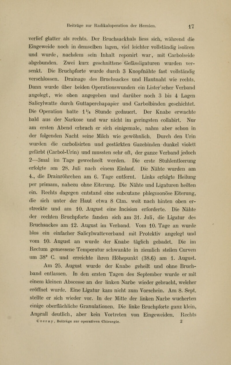 verlief glatter als rechts. Der Bruchsackhals liess sich, während die Eingeweide noch in demselben lagen, viel leichter vollständig isoliren und wurde, nachdem sein Inhalt reponirt war, mit Garbolseide abgebunden. Zwei kurz geschnittene Gefässligaturen wurden ver- senkt. Die Bruchpforte wurde durch 3 Knopfnähte fast vollständig verschlossen. Drainage des Bruchsackes und Hautnaht wie rechts. Dann wurde über beiden Operationswunden ein Lister'scher Verband angelegt, wie oben angegeben und darüber noch 3 bis 4 Lagen Salicylwatte durch Guttaperchapapier und Carbolbinden geschichtet. Die Operation hatte IV* Stunde gedauert. Der Knabe erwachte bald aus der Narkose und war nicht im geringsten collabirt. Nur am ersten Abend erbrach er sich einigemale, nahm aber schon in der folgenden Nacht seine Milch wie gewöhnlich. Durch den Urin wurden die carbolisirten und gestärkten Gazebinden dunkel violett gefärbt (Garbol-Urin) und mussten sehr oft, der ganze Verband jedoch 2—3mal im Tage gewechselt werden. Die erste Stuhlentleerung erfolgte am 28. Juli nach einem Einlauf. Die Nähte wurden am 4., die Drainröhrchen am 6. Tage entfernt. Links erfolgte Heilung per primam, nahezu ohne Eiterung. Die Nähte und Ligaturen heilten ein. Rechts dagegen entstand eine subcutane phlegmonöse Eiterung, die sich unter der Haut etwa 8 Gtm. weit nach hinten oben er- streckte und am 10. August eine Incision erforderte. Die Nähte der rechten Bruchpforte fanden sich am 31. Juli, die Ligatur des Bruchsackes am 12. August im Verband. Vom 10. Tage an wurde blos ein einfacher Salicylwatteverband mit Protektiv angelegt und vom 10. August an wurde der Knabe täglich gebadet. Die im Rectum gemessene Temperatur schwankte in ziemlich steilen Curven um 38° C. und erreichte ihren Höhepunkt (38.6) am 1. August. Am 25. August wurde der Knabe geheilt und ohne Bruch- band entlassen. In den ersten Tagen des September wurde er mit einem kleinen Abscesse an der linken Narbe wieder gebracht, welcher eröffnet wurde. Eine Ligatur kam nicht zum Vorschein. Am 8. Sept. stellte er sich wieder vor. In der Mitte der linken Narbe wucherten einige oberflächliche Granulationen. Die linke Bruchpforte ganz klein, Anprall deutlich, aber kein Vortreten von Eingeweiden. Rechts Czeiny, Beiträge zur operativen Chirurgie. 2