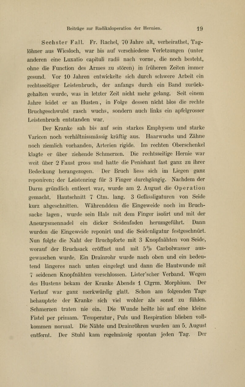 Sechster Fall. Fr. Rachel, 70 Jahre alt, verheirathet, Tag- löhner aus Wiesloch, war bis auf verschiedene Verletzungen (unter anderen eine Luxatio capituli radii nach vorne, die noch besteht, ohne die Function des Armes zu stören) in irüheren Zeiten immer gesund. Vor 10 Jahren entwickelte sich durch schwere Arbeit ein rechtsseitiger Leistenbruch, der anfangs durch ein Band zurück- gehalten wurde, was in letzter Zeit nicht mehr gelang. Seit einem Jahre leidet er an Husten, in Folge dessen nicht blos die rechte Bruchgeschwulst rasch wuchs, sondern auch links ein apfelgrosser Leistenbruch entstanden war. Der Kranke sah bis auf sein starkes Emphysem und starke Varicen noch verhältnissmässig kräftig aus. Haarwuchs und Zähne noch ziemlich vorhanden, Arterien rigide. Im rechten Oberschenkel klagte er über ziehende Schmerzen. Die rechtsseitige Hernie war weit über 2 Faust gross und hatte die Penishaut fast ganz zu ihrer Bedeckung herangezogen. Der Bruch Hess sich im Liegen ganz reponiren; der Leistenring für 3 Finger durchgängig. Nachdem der Darm gründlich entleert war, wurde am 2. August die Operation gemacht. Hautschnitt 7 Ctm. lang. 3 Gefässligaturen von Seide kurz abgeschnitten. Währenddem die Eingeweide noch im Bruch- sacke lagen, wurde sein Hals mit dem Finger isolirt und mit der Aneurysmennadel ein dicker Seidenfaden herumgeführt. Dann wurden die Eingeweide reponirt und die Seidcnligatur festgeschnürt. Nun folgte die Naht der Bruchpforte mit 3 Knopfnähten von Seide, worauf der Bruchsack eröffnet und mit 5> Garbolwasser aus- gewaschen wurde. Ein Drainrohr wurde nach oben und ein bedeu- tend längeres nach unten eingelegt und dann die Hautwunde mit 7 seidenen Knopfnähten verschlossen. Lister'scher Verband. Wegen des Hustens bekam der Kranke Abends 1 Gtgrm. Morphium. Der Verlauf war ganz merkwürdig glatt. Schon am folgenden Tage behauptete der Kranke sich viel wohler als sonst zu fühlen. Schmerzen traten nie ein. Die Wunde heilte bis auf eine kleine Fistel per primam. Temperatur, Puls und Respiration blieben voll- kommen normal. Die Nähte und Drainröhren wurden am 5. August entfernt. Der Stuhl kam regelmässig spontan jeden Tag. Der