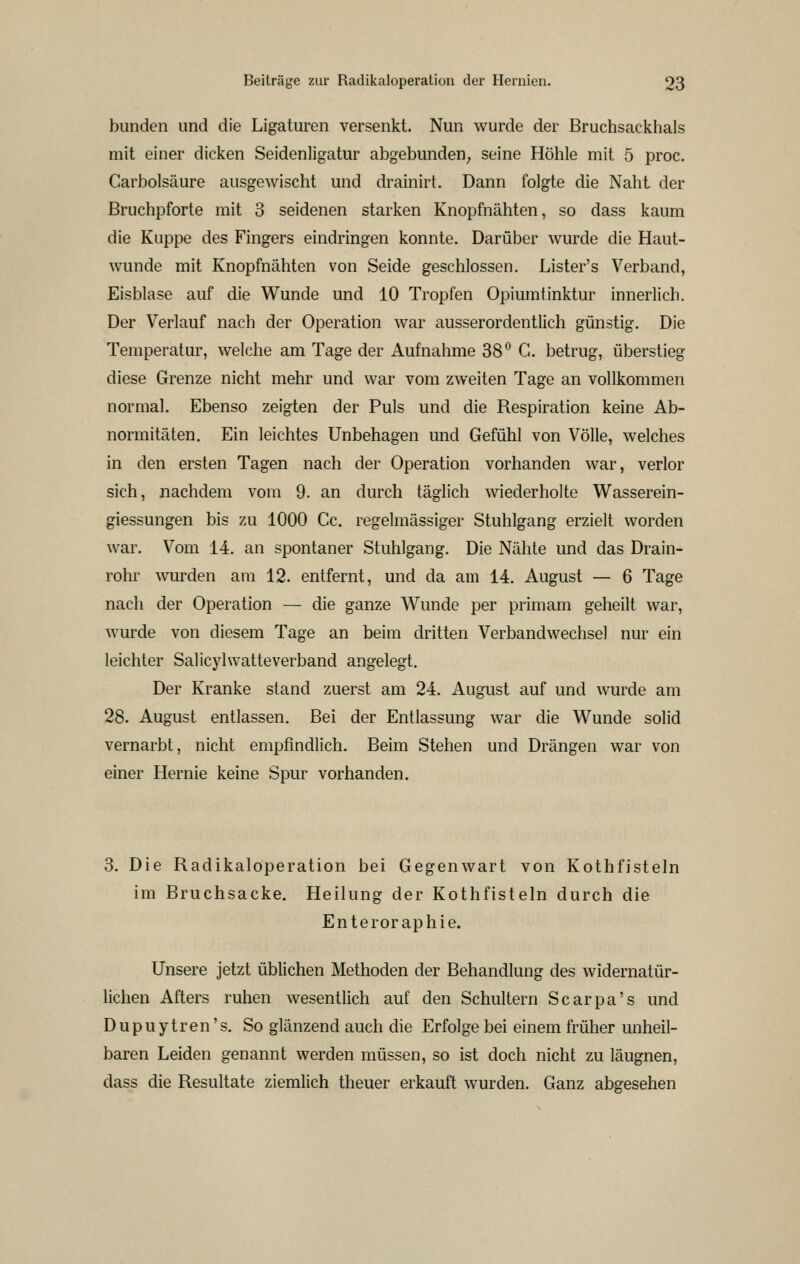 bunden und die Ligaturen versenkt. Nun wurde der Bruchsackhals mit einer dicken Seidenligatur abgebunden; seine Höhle mit 5 proc. Carbolsäure ausgewischt und drainirt. Dann folgte die Naht der Bruchpforte mit 3 seidenen starken Knopfnähten, so dass kaum die Klippe des Fingers eindringen konnte. Darüber wurde die Haut- wunde mit Knopfncähten von Seide geschlossen. Lister's Verband, Eisblase auf die Wunde und 10 Tropfen Opiumtinktur innerlich. Der Verlauf nach der Operation war ausserordentlich günstig. Die Temperatur, welche am Tage der Aufnahme 38 G. betrug, überstieg diese Grenze nicht mehr und war vom zweiten Tage an vollkommen normal. Ebenso zeigten der Puls und die Respiration keine Ab- normitäten. Ein leichtes Unbehagen und Gefühl von Völle, welches in den ersten Tagen nach der Operation vorhanden war, verlor sich, nachdem vom 9. an durch täglich wiederholte Wasserein- giessungen bis zu 1000 Cc. regelmässiger Stuhlgang erzielt worden war. Vom 14. an spontaner Stuhlgang. Die Nähte und das Drain- rohr wurden am 12. entfernt, und da am 14. August — 6 Tage nach der Operation — die ganze Wunde per primam geheilt war, wurde von diesem Tage an beim dritten Verbandwechsel nur ein leichter Salicylwatteverband angelegt. Der Kranke stand zuerst am 24. August auf und wurde am 28. August entlassen. Bei der Entlassung war die Wunde solid vernarbt, nicht empfindlich. Beim Stehen und Drängen war von einer Hernie keine Spur vorhanden. 3. Die Radikaloperation bei Gegenwart von Kothfisteln im Bruchsacke. Heilung der Kothfisteln durch die Enteroraphie. Unsere jetzt üblichen Methoden der Behandlung des widernatür- lichen Afters ruhen wesentlich auf den Schultern Scarpa's und Dupuytren's. So glänzend auch die Erfolge bei einem früher unheil- baren Leiden genannt werden müssen, so ist doch nicht zu läugnen, dass die Resultate ziemlich theuer erkauft wurden. Ganz abgesehen