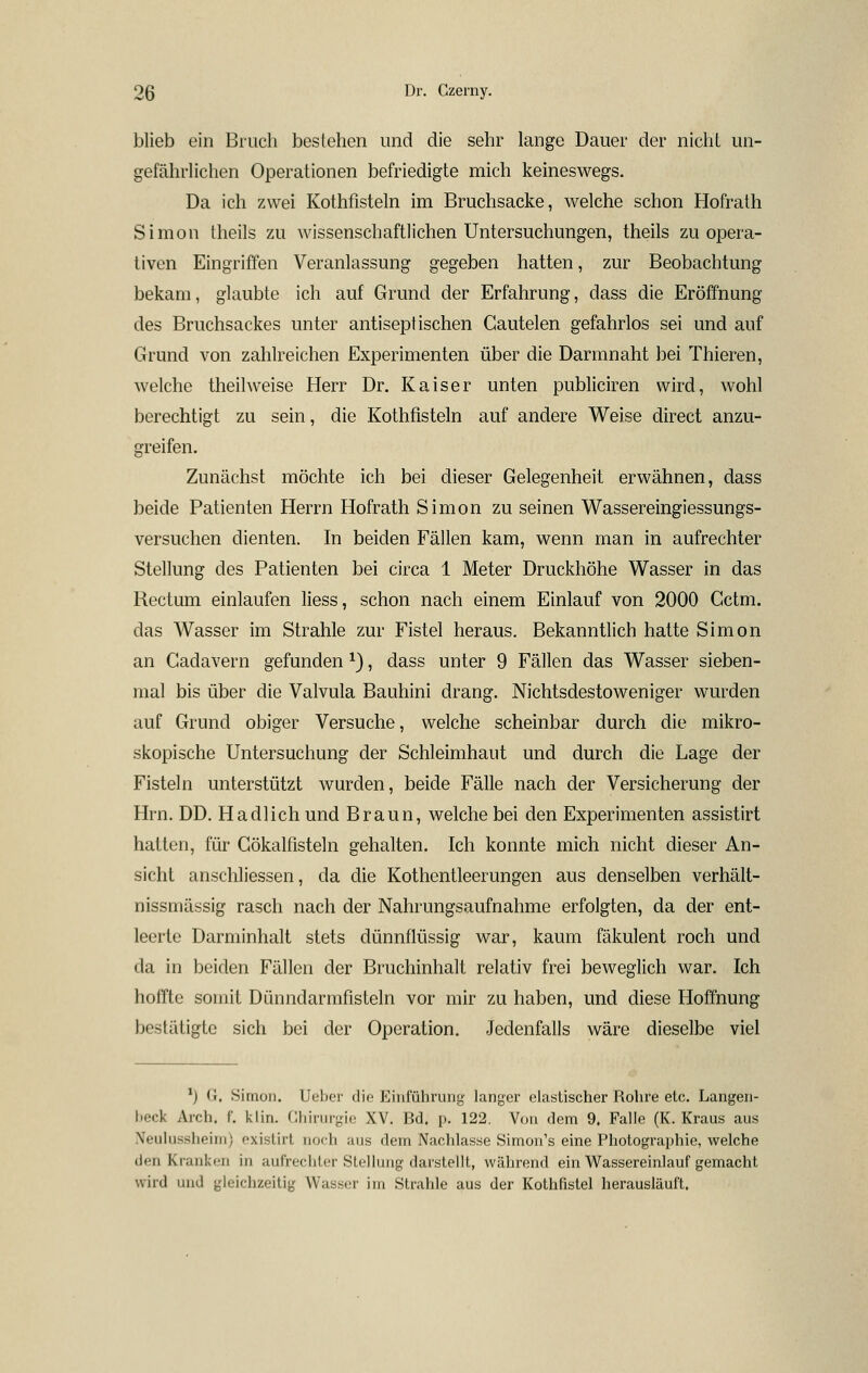 blieb ein Brucli bestehen und die sehr lange Dauer der nicht un- gefährlichen Operationen befriedigte mich keineswegs. Da ich zwei Kothfisteln im Bruchsacke, welche schon Hofrath Simon Iheils zu wissenschaftlichen Untersuchungen, theils zu opera- tiven Eingriffen Veranlassung gegeben hatten, zur Beobachtung bekam, glaubte ich auf Grund der Erfahrung, dass die Eröffnung des Bruchsackes unter antiseptischen Cautelen gefahrlos sei und auf Grund von zahlreichen Experimenten über die Darmnaht bei Thieren, welche theilweise Herr Dr. Kaiser unten publiciren wird, wohl berechtigt zu sein, die Kothfisteln auf andere Weise direct anzu- greifen. Zunächst möchte ich bei dieser Gelegenheit erwähnen, dass beide Patienten Herrn Hofrath Simon zu seinen Wassereingiessungs- versuchen dienten. In beiden Fällen kam, wenn man in aufrechter Stellung des Patienten bei circa 1 Meter Druckhöhe Wasser in das Rectum einlaufen liess, schon nach einem Einlauf von 2000 Gctm. das Wasser im Strahle zur Fistel heraus. Bekanntlich hatte Simon an Cadavern gefunden ^), dass unter 9 Fällen das Wasser sieben- mal bis über die Valvula Bauhini drang. Nichtsdestoweniger wurden auf Grund obiger Versuche, welche scheinbar durch die mikro- skopische Untersuchung der Schleimhaut und durch die Lage der Fisteln unterstützt wurden, beide Fälle nach der Versicherung der Hrn. DD. Ha dl ich und Braun, welche bei den Experimenten assistirt hatten, für Gökalfisteln gehalten. Ich konnte mich nicht dieser An- sicht anschliessen, da die Kothentleerungen aus denselben verhält- nissmässig rasch nach der Nahrungsaufnahme erfolgten, da der ent- leerte Darminhalt stets dünnflüssig war, kaum fäkulent roch und da in beiden Fällen der Bruchinhalt relativ frei beweglich war. Ich hoifte somit Dünndarmfisteln vor mir zu haben, und diese Hoffnung bestätigte sich bei der Operation. Jedenfalls wäre dieselbe viel ^) (i. Simon. Ut'her die Einiülirung langer elastischer Rohre etc. Langen- beck Arch. f. kiin. Chirurgie XV. Bd. p. 122. Von dem 9. Falle (K. Kraus aus Neulussheim) existirt noch aus dem Nachlasse Simon's eine Photographie, welche den Kranken in aufrechter Stellung darstellt, während ein Wassereinlauf gemacht wird und gleichzeitig Wasser im Strahle aus der Kothfistel herausläuft.