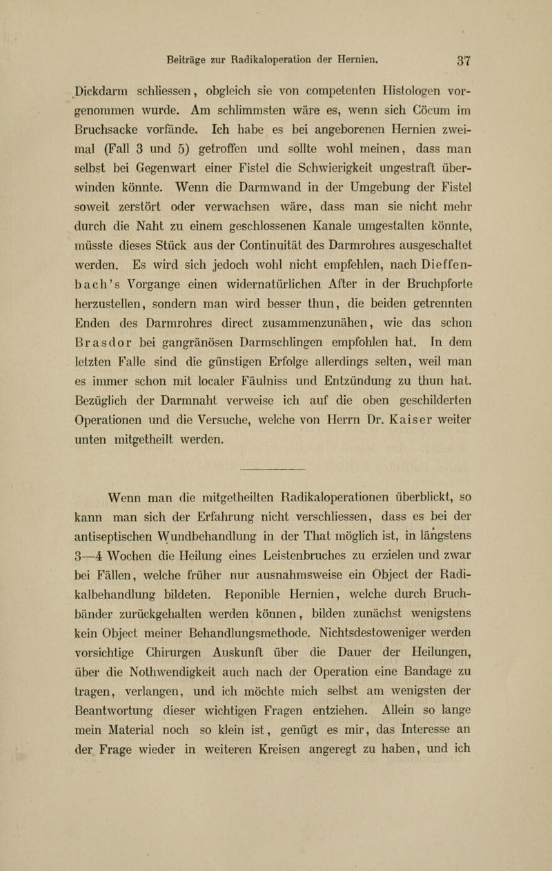 Dickdarm schliessen, obgleich sie von compelenten Ilistologen vor- genommen wurde. Am schlimmsten wäre es, wenn sich Cöcum im Bruchsacke vorfände. Ich habe es bei angeborenen Hernien zwei- mal (Fall 3 und 5) getroffen und sollte wohl meinen, dass man selbst bei Gegenwart einer Fistel die Schwierigkeit ungestraft über- winden könnte. Wenn die Darmwand in der Umgebung der Fistel soweit zerstört oder verwachsen wäre, dass man sie nicht mehr durch die Naht zu einem geschlossenen Kanäle umgestalten könnte, müsste dieses Stück aus der Continuität des Darmrohres ausgeschaltet werden. Es wird sich jedoch wohl nicht empfehlen, nach Dieffen- bach's Vorgange einen widernatürlichen After in der Bruchpforte herzustellen, sondern man wird besser thun, die beiden getrennten Enden des Darmrohres direct zusammenzunähen, wie das schon Brasdor bei gangränösen Darmschlingen empfohlen hat. In dem letzten Falle sind die günstigen Erfolge allerdings selten, weil man es immer schon mit localer Fäulniss und Entzündung zu thun hat. Bezüglich der Darmnaht verweise ich auf die oben geschilderten Operationen und die Versuche, welche von Herrn Dr. Kaiser weiter unten mitgetheilt werden. Wenn man die mitgetheilten Radikaloperationen überblickt, so kann man sich der Erfahrung nicht verschliessen, dass es bei der antiseptischen Wundbehandlung in der That möglich ist, in längstens 3—4 Wochen die Heilung eines Leistenbruches zu erzielen und zwar bei Fällen, welche früher nur ausnahmsweise ein Object der Radi- kalbehandlung bildeten. Reponible Hernien, welche durch Bruch- bänder zurückgehalten werden können, bilden zunächst wenigstens kein Object meiner Behandlungsmethode. Nichtsdestoweniger werden vorsichtige Chirurgen Auskunft über die Dauer der Heilungen, über die Nothwendigkeit auch nach der Operation eine Bandage zu tragen, verlangen, und ich möchte mich selbst am wenigsten der Beantwortung dieser wichtigen Fragen entziehen. Allein so lange mein Material noch so klein ist, genügt es mir, das Interesse an der Frage wieder in weiteren Kreisen angeregt zu haben, und ich