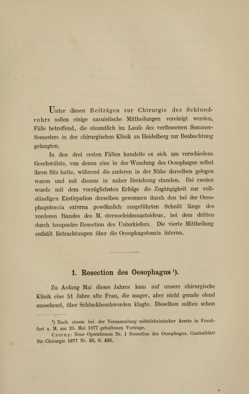 Unter diesen Beiträgen zur Chirurgie des Schlund- rohrs sollen einige casuistische Mittheilungen vereinigt werden, Fälle betreffend, die sämmtlich im Laufe des verflossenen Sommer- Semesters in der chirurgischen Klinik zu Heidelberg zur Beobachtung gelangten. In den drei ersten Fällen handelte es sich um verschiedene Geschwülste, von denen eine in der Wandung des Oesophagus selbst ihren Sitz hatte, während die anderen in der Nähe derselben gelegen waren und mit diesem in naher Beziehung standen. Bei zweien wurde mit dem vorzüglichsten Erfolge die Zugängigkeit zur voll- ständigen Exstirpation derselben gewonnen durch den bei der Oeso- phagotomia externa gewöhnlich ausgeführten Schnitt längs des vorderen Randes des M. sternocleidomastoideus, bei dem dritten durch temporäre Resection des Unterkiefers. Die vierte Mittheilung enthält Betrachtungen über die Oesophagotomia interna. 1. Resection des Oesophagus ^). Zu Anfang Mai dieses Jahres kam auf unsere chirurgische Klinik eine 51 Jahre alte Frau, die mager, aber nicht gerade elend aussehend, über Schluckbeschwerden klagte. Dieselben sollten schon 1) Nach einem bei der Versammlung mittelrheinischer Aerzte in Frank- furt a. M. am 23. Mai 1877 gehaltenen Vortrage. Gzerny: Neue Operationen Nr. 1 Resection des Oesophagus. Centralblatt für Chirurgie 1877 Nr. 28, S. 433.