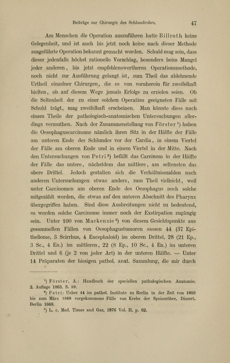 Am Menschen die Operation auszuführen hatte Bill rot h keine Gelegenheit, und ist auch bis jetzt noch keine nach dieser Methode ausgeführte Operation bekannt gemacht worden. Schuld mag sein, dass dieser jedenfalls höchst rationelle Vorschlag, besonders beim Mangel jeder anderen, bis jetzt empfehlenswertheren Operationsmethode, noch nicht zur Ausführung gelangt ist, zum Theil das ablehnende Urtheil einzelner Chirurgen, die es von vornherein für zweifelhaft hielten, ob auf diesem Wege jemals Erfolge zu erzielen seien. Ob die Seltenheit der zu einer solchen Operation geeigneten Fälle mit Schuld trägt, mag zweifelhaft erscheinen. Man könnte diess nach einem Theile der pathologisch-anatomischen Untersuchungen aller- dings vermuthen. Nach der Zusammenstellung von Förster^) haben die Oesophaguscarcinome nämlich ihren Sitz in der Hälfte der Fälle am unteren Ende des Schlundes vor der Gardia, in einem Viertel der Fälle am oberen Ende und in einem Viertel in der Mitte. Nach den Untersuchungen von Petri^) befällt das Garcinom in der Hälfte der Fälle das untere, nächstdem das mittlere, am seltensten das obere Drittel. Jedoch gestalten sich die Verhältnisszahlen nach anderen Untersuchungen etwas anders, zum Theil vielleicht, weil unter Garcinomen am oberen Ende des Oesophagus noch solche mitgezählt werden, die etwas auf den unteren Abschnitt des Pharynx übergegriffen haben. Sind diese Ausbreitungen nicht zu bedeutend, so werden solche Garcinome immer noch der Exstirpation zugängig sein. Unter 100 von Mackenzie 3) von diesem Gesichtspunkte aus gesammelten Fällen von Oesophagustumoren sassen 44 (37 Epi- theliome, 3 Scirrhus, 4 Encephaloid) im oberen Drittel, 28 (21 Ep., 3 Sc, 4 En.) im mittleren, 22 (8 Ep., 10 Sc, 4 En.) im unteren Drittel und 6 (je 2 von jeder Art) in der unteren Hälfte. — Unter 14 Präparaten der hiesigen pathol. anat. Sammlung, die mir durch ^) Förster, A.: Handbuch der speciellen pathologischen Anatomie. 2. Auflage 1863. S. 59. *) Petri: Ueber 44 im pathol. Institute zu Berlin in der Zeit von 1859 bis zum März 1868 vorgekommene Fälle von Krebs der Speiseröhre. Dissert. Berlin 1868. ^) L. c. Med. Times and Gaz. 1876 Vol. II. p. 82.