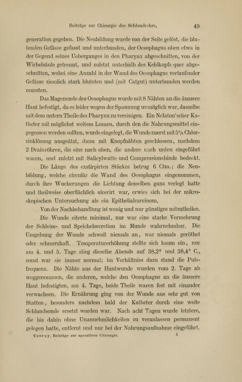 generation gegeben. Die Neubildung wurde von der Seite gelöst, die blu- tenden Gefösse gefasst und unterbunden, der Oesophagus oben etwa in der Gegend seines Ueberganges in den Pharynx abgeschnitten, von der Wirbelsäule getrennt, und zuletzt unterhalb des Kehlkopfs quer abge- schnitten, wobei eine Anzahl in der Wand des Oesophagus verlaufender Gofässe ziemlich stark bluteten und (mit Catgut) unterbunden werden mussten. Das Magenende des Oesophagus wurde mit 8 Nähten an die äussere Haut befestigt, da es leider wegen der Spannung unmöglich war, dasselbe mit dem untern Theile des Pharynx zu vereinigen. Ein Nelaton'scher Ka- theter mit möglichst weitem Lumen, durch den die Nahrungsmittel ein- gegossen werden sollten, wurde eingelegt, die Wunde zuerst mitö^/o Ghlor- zinklösung ausgeätzt, dann mit Knopfnähten geschlossen, nachdem 2 Drain röhren, die eine nach oben, die andere nach unten eingeführt waren, und zuletzt mit Salicylwatte und Gompressionsbinde bedeckt. Die Länge des exstirpirten Stückes betrug 6 Ctm.; die Neu- bildung, welche circulär die Wand des Oesophagus eingenommen, durch ihre Wucherungen die Lichtung desselben ganz verlegt hatte und theilweise oberflächlich ulcerirt war, erwies sich bei der mikro- skopischen Untersuchung als ein Epithelialcarcinom. Von der Nachbehandlung ist wenig und nur günstiges mitzutheilen. Die Wunde eiterte minimal, nur war eine starke Vermehrung der Schleim- und Speichelsecretion im Munde wahrnehmbar. Die Umgebung der Wunde schwoll niemals an, war niemals geröthet oder schmerzhaft. Temperaturerhöhung stellte sich kaum ein, nur am 4. und 5. Tage stieg dieselbe Abends auf 38,2° und 38,4^ G., sonst war sie immer normal; im Verhältniss dazu stand die Puls- frequenz. Die Nähte aus der Hautwunde wurden vom 2. Tage ab weggenommen, die anderen, welche den Oesophagus an die äussere Haut befestigten, am 4. Tage, beide Theile waren fest mit einander verwachsen. Die Ernährung ging von der Wunde aus sehr gut von Statten, besonders nachdem bald der Katheter durch eine weite Schlundsonde ersetzt worden war. Nach acht Tagen wurde letztere, die bis dahin ohne Unannehmlichkeiten zu veranlassen permanent gelegen hatte, entfernt und nur bei der Nahrungsaufnahme eingeführt. Czerny, Beiträge zur operativen Cliirurgie. ^