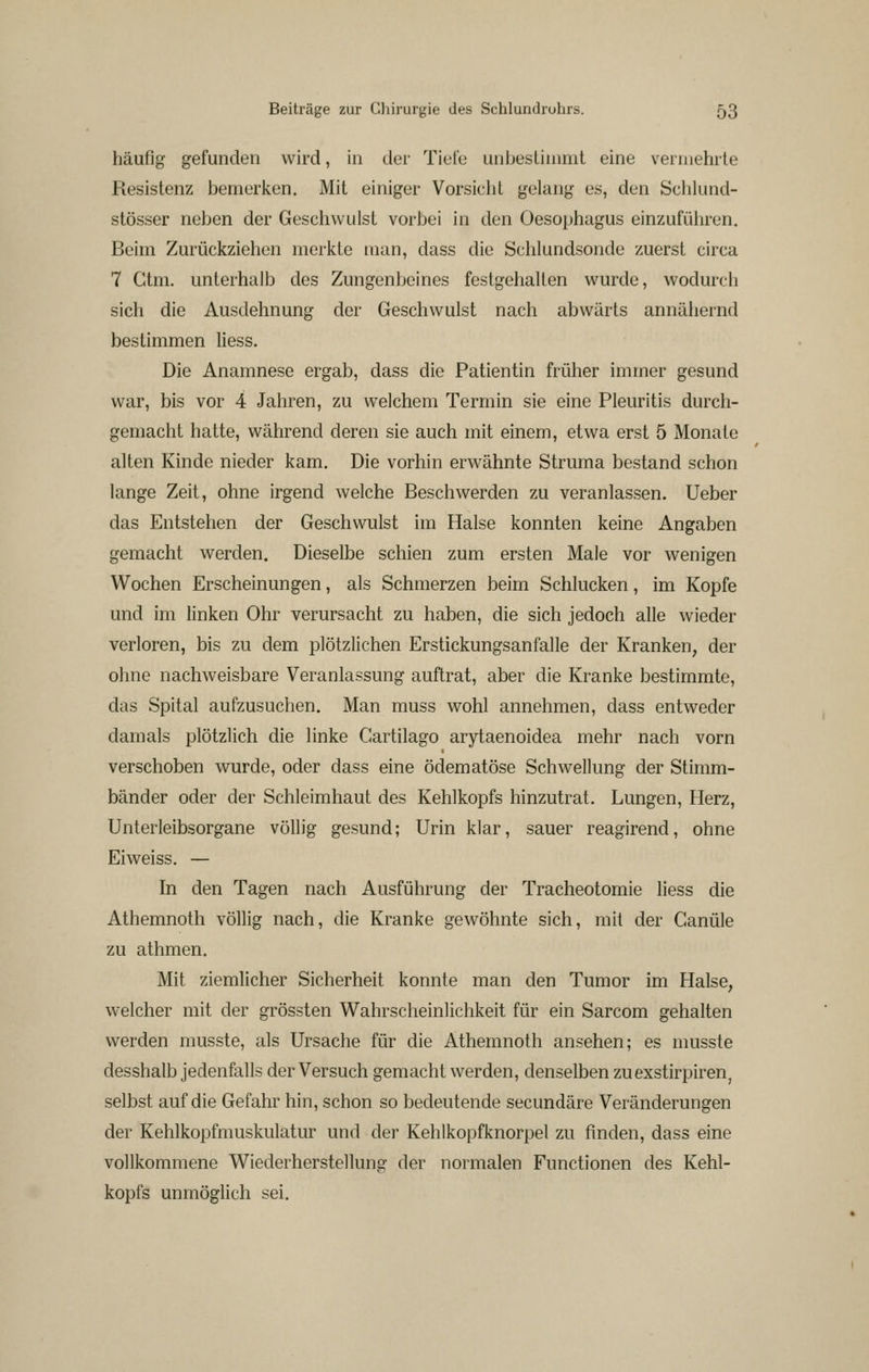 häufig gefunden wird, in der Tiefe unbestimmt eine vermehrte Resistenz bemerken. Mit einiger Vorsicht gelang es, den Sclilund- stösser neben der Geschwulst vorbei in den Oesophagus einzuführen. Beim Zurückziehen merkte man, dass die Schlundsonde zuerst circa 7 Ctm. unterhalb des Zungenbeines festgehalten wurde, wodurch sich die Ausdehnung der Geschwulst nach abwärts annähernd bestimmen Hess. Die Anamnese ergab, dass die Patientin früher immer gesund war, bis vor 4 Jahren, zu welchem Termin sie eine Pleuritis durch- gemacht hatte, während deren sie auch mit einem, etwa erst 5 Monate alten Kinde nieder kam. Die vorhin erwähnte Struma bestand schon lange Zeit, ohne irgend welche Beschwerden zu veranlassen. Ueber das Entstehen der Geschwulst im Halse konnten keine Angaben gemacht werden. Dieselbe schien zum ersten Male vor wenigen Wochen Erscheinungen, als Schmerzen beim Schlucken, im Kopfe und im linken Ohr verursacht zu haben, die sich jedoch alle wieder verloren, bis zu dem plötzlichen Erstickungsanfalle der Kranken, der ohne nachweisbare Veranlassung auftrat, aber die Kranke bestimmte, das Spital aufzusuchen. Man muss wohl annehmen, dass entweder damals plötzlich die linke Gartilago arytaenoidea mehr nach vorn verschoben wurde, oder dass eine ödematöse Schwellung der Stimm- bänder oder der Schleimhaut des Kehlkopfs hinzutrat. Lungen, Herz, Unterleibsorgane völlig gesund; Urin klar, sauer reagirend, ohne Eiweiss. — In den Tagen nach Ausführung der Tracheotomie Hess die Athemnoth völlig nach, die Kranke gewöhnte sich, mit der Canüle zu athmen. Mit ziemlicher Sicherheit konnte man den Tumor im Halse, welcher mit der grössten Wahrscheinlichkeit für ein Sarcom gehalten werden musste, als Ursache für die Athemnoth ansehen; es musste desshalb jedenfalls der Versuch gemacht werden, denselben zuexstirpiren, selbst auf die Gefahr hin, schon so bedeutende secundäre Veränderungen der Kehlkopfmuskulatur und der Kehlkopfknorpel zu finden, dass eine vollkommene Wiederherstellung der normalen Functionen des Kehl- kopfs unmöglich sei.
