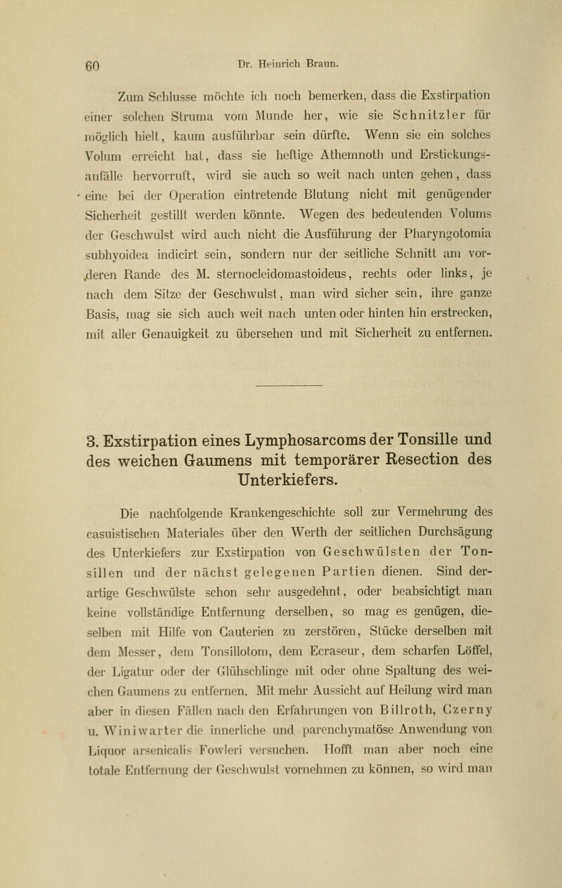 Zum Schlüsse möchte ich noch bemerken, dass die Exstirpation einer solchen Struma vom Munde her, wie sie Schnitz 1er für möglich hielt, kaum ausführbar sein dürfte. Wenn sie ein solches Volum erreicht hat, dass sie heftige Athemnoth und Erstickungs- anlälle hervorruft, wird sie auch so weit nach unten gehen, dass eine bei der Operation eintretende Blutung nicht mit genügender Sicherheit gestillt werden könnte. Wegen des bedeutenden Volums der Geschwulst wird auch nicht die Ausführung der Pharyngotomia subhyoidea indicirt sein, sondern nur der seitliche Schnitt am vor- .deren Rande des M. sternocleidomastoideus, rechts oder links, je nach dem Sitze der Geschwulst, man wird sicher sein, ihre ganze Basis, mag sie sich auch weit nach unten oder hinten hin erstrecken, mit aller Genauigkeit zu übersehen und mit Sicherheit zu entfernen. 3. Exstirpation eines Lymphosarcoms der Tonsille und des weichen Gaumens mit temporärer Resection des Unterkiefers. Die nachfolgende Krankengeschichte soll zur Vermehrung des casuistischen Materiales über den Werth der seitlichen Durchsägung des Unterkiefers zur Exstirpation von Geschwülsten der Ton- sillen und der nächst gelegenen Partien dienen. Sind der- artige Geschwülste schon sehr ausgedehnt, oder beabsichtigt man keine vollständige Entfernung derselben, so mag es genügen, die- selben mit Hilfe von Gauterien zu zerstören, Stücke derselben mit dem Messer, dem Tonsillotom, dem Ecraseur, dem scharfen Löffel, der Ligatur oder der Glühschlinge mit oder ohne Spaltung des wei- chen Gaumens zu entfernen. Mit mehr Aussicht auf Heilung wird man aber in diesen Fällen nach den Erfahrungen von Billroth, Czerny u. Wini warter die innerliche und parenchymatöse Anwendung von Liquor arsenicalis Fowleri ver.suchen. Hofft man aber noch eine totale Entfernung der Geschwulst vornehmen zu können, so wird man