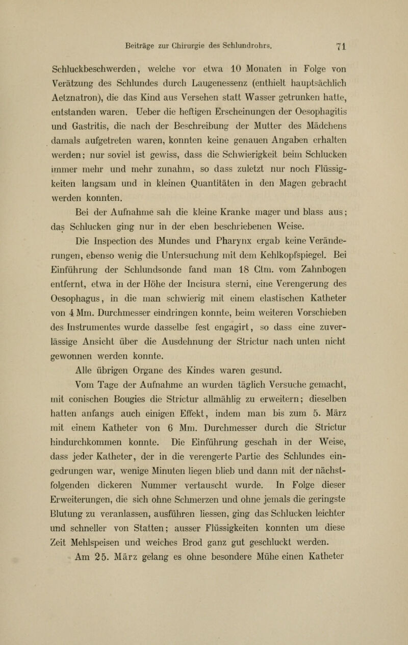 Schluckbeschwerden, welche vor etwa 10 Monaten in Folge von Verätzung des Schlundes durch Laugenessenz (enthielt hauptsächlich Aelznatron), die das Kind aus Versehen statt Wasser getrunken hatte, entstanden waren. Ueber die heftigen Erscheinungen der Oesophagitis und Gastritis, die nach der Beschreibung der Mutter des Mädchens damals aufgetreten waren, konnten keine genauen Angaben erhalten werden; nur soviel ist gewiss, dass die Schwierigkeit beim Schlucken itnmer mehr und mehr zunahm, so dass zuletzt nur noch Flüssig- keiten langsam und in kleinen Quantitäten m den Magen gebracht werden konnten. Bei der Aufnahme sah die kleine Kranke mager und blass aus; das Schlucken ging nur in der eben beschriebenen Weise. Die Inspection des Mundes und Pharynx ergab keine Verände- rungen, ebenso wenig die Untersuchung mit dem Kehlkopfspiegel. Bei Einführung der Schlundsonde fand man 18 Gtm. vom Zahnbogen entfernt, etwa in der Höhe der hicisura slerni, eine Verengerung des Oesophagus, in die man schwierig mit einem elastischen Katheter von 4 Mm. Durchmesser eindringen konnte, beim weiteren Vorschieben des histrumentes wurde dasselbe fest engagirt, so dass eine zuver- lässige Ansicht über die Ausdehnung der Strictur nach unten nicht gewonnen werden konnte. Alle übrigen Organe des Kindes waren gesund. Vom Tage der Aufnahme an wurden täglich Versuche gemacht, mit conischen Bougies die Strictur allmählig zu erweitern; dieselben hatten anfangs auch einigen Effekt, indem man bis zum 5. März mit einem Katheter von 6 Mm. Durchmesser durch die Strictur hindurchkommen konnte. Die Einführung geschah in der Weise, dass jeder Katheter, der in die verengerte Partie des Schlundes ein- gedrungen war, wenige Minuten liegen blieb und dann mit der nächst- folgenden dickeren Nummer vertauscht wurde. In Folge dieser Erweiterungen, die sich ohne Schmerzen und ohne jemals die geringste Blutung zu veranlassen, ausführen Hessen, ging das Schlucken leichter und schneller von Statten; ausser Flüssigkeiten konnten um diese Zeit Mehlspeisen und weiches Brod ganz gut geschluckt werden. Am 25. März gelang es ohne besondere Mühe einen Katheter