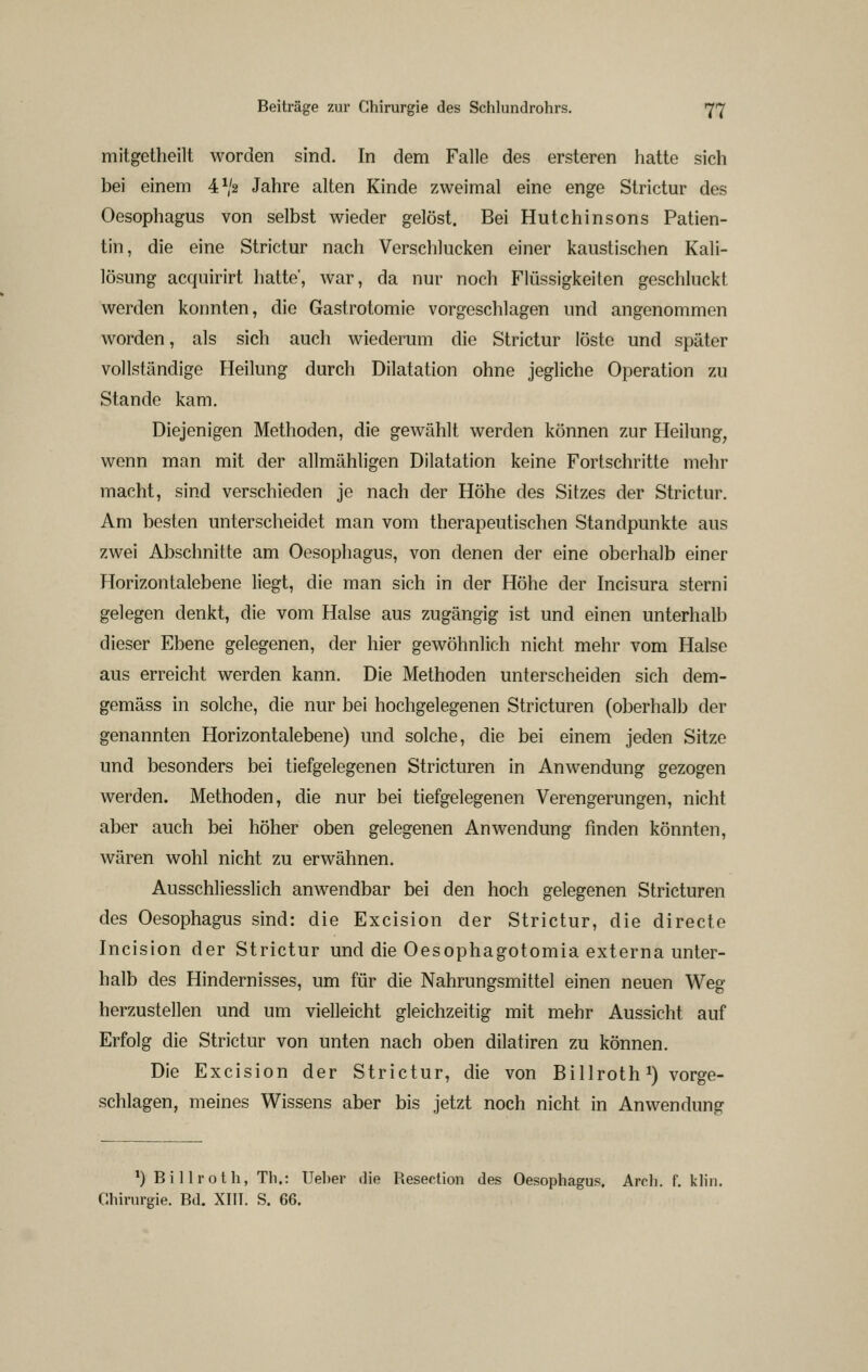 mitgetheilt worden sind. In dem Falle des ersteren hatte sich bei einem 4^2 Jahre alten Kinde zweimal eine enge Strictur des Oesophagus von selbst wieder gelöst. Bei Hutchinsons Patien- tin, die eine Strictur nach Verschlucken einer kaustischen Kali- lösung acquirirt hatte, war, da nur noch Flüssigkeiten geschluckt werden konnten, die Gastrotomie vorgeschlagen und angenommen worden, als sich auch wiederum die Strictur löste und später vollständige Heilung durch Dilatation ohne jegliche Operation zu Stande kam. Diejenigen Methoden, die gewählt werden können zur Heilung, wenn man mit der allmähligen Dilatation keine Fortschritte mehr macht, sind verschieden je nach der Höhe des Sitzes der Strictur. Am besten unterscheidet man vom therapeutischen Standpunkte aus zwei Abschnitte am Oesophagus, von denen der eine oberhalb einer Horizontalebene liegt, die man sich in der Höhe der Incisura sterni gelegen denkt, die vom Halse aus zugängig ist und einen unterhalb dieser Ebene gelegenen, der hier gewöhnlich nicht mehr vom Halse aus erreicht werden kann. Die Methoden unterscheiden sich dem- gemäss in solche, die nur bei hochgelegenen Stricturen (oberhalb der genannten Horizontalebene) und solche, die bei einem jeden Sitze und besonders bei tiefgelegenen Stricturen in Anwendung gezogen werden. Methoden, die nur bei tiefgelegenen Verengerungen, nicht aber auch bei höher oben gelegenen Anwendung finden könnten, wären wohl nicht zu erwähnen. Ausschliesslich anwendbar bei den hoch gelegenen Stricturen des Oesophagus sind: die Excision der Strictur, die directe Incision der Strictur und die Oesophagotomia externa unter- halb des Hindernisses, um für die Nahrungsmittel einen neuen Weg herzustellen und um vielleicht gleichzeitig mit mehr Aussicht auf Erfolg die Strictur von unten nach oben dilatiren zu können. Die Excision der Strictur, die von Billroth i) vorge- schlagen, meines Wissens aber bis jetzt noch nicht in Anwendung *) Billroth, Th.: Ueher die Resertion des Oesophagus. Arch. f. klin. Chirurgie. Bd. XIIT. S. 66.