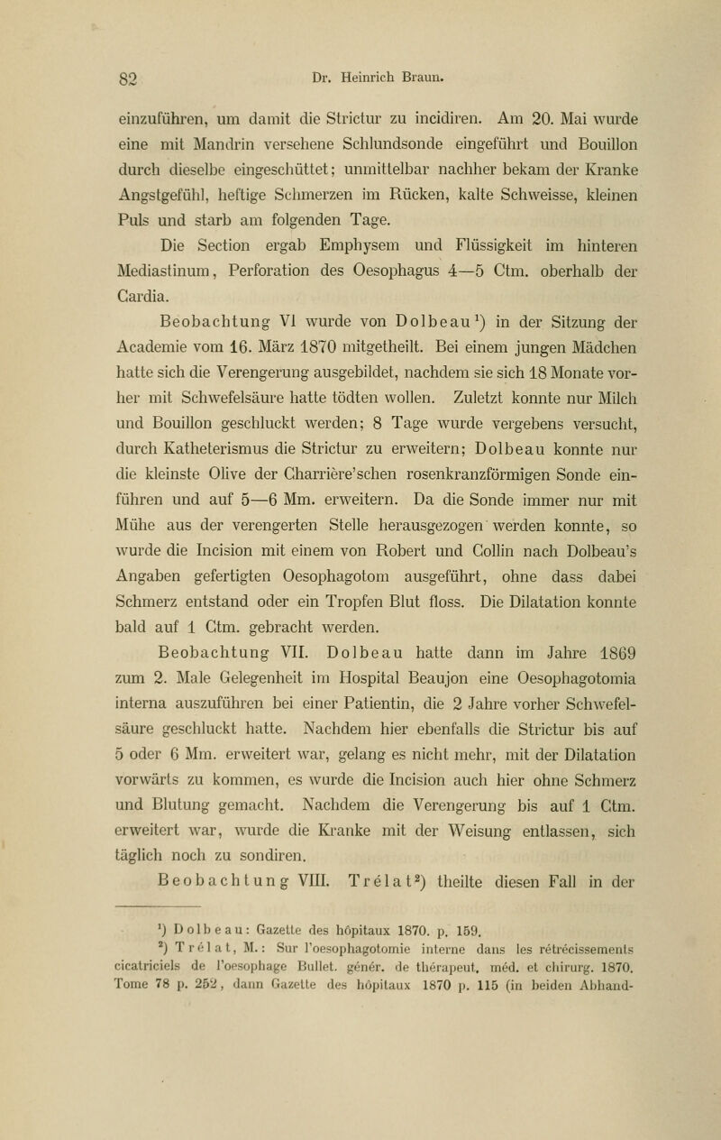 einzuführen, um damit die Strictur zu incidiren. Am 20. Mai wurde eine mit Mandrin versehene Schlundsonde eingeführt und Bouillon durch dieselbe eingeschüttet; unmittelbar nachher bekam der Kranke Angstgefühl, heftige Schmerzen im Rücken, kalte Schweisse, kleinen Puls und starb am folgenden Tage. Die Section ergab Emphysem und Flüssigkeit im hinteren Mediastinum, Perforation des Oesophagus 4—5 Ctm. oberhalb der Gardia. Beobachtung VI wurde von Dolbeau^) in der Sitzung der Academie vom 16. März 1870 mitgetheilt. Bei einem jungen Mädchen hatte sich die Verengerung ausgebildet, nachdem sie sich 18 Monate vor- her mit Schwefelsäure hatte tödten wollen. Zuletzt konnte nur Milch und Bouillon geschluckt werden; 8 Tage wurde vergebens versucht, durch Katheterismus die Strictur zu erweitern; Dolbeau konnte nur die kleinste Olive der Charriere'sehen rosenkranzförmigen Sonde ein- führen und auf 5—6 Mm. erweitern. Da die Sonde immer nur mit Mühe aus der verengerten Stelle herausgezogen werden konnte, so wurde die Incision mit einem von Robert und Gollin nach Dolbeau's Angaben gefertigten Oesophagotom ausgeführt, ohne dass dabei Schmerz entstand oder ein Tropfen Blut floss. Die Dilatation konnte bald auf 1 Ctm. gebracht werden. Beobachtung VII. Dolbeau hatte dann im Jahre 1869 zum 2. Male Gelegenheit im Hospital Beaujon eine Oesophagotomia interna auszuführen bei einer Patientin, die 2 Jahre vorher Sch^vefel- säure geschluckt hatte. Nachdem hier ebenfalls die Strictur bis auf 5 oder 6 Mm. erweitert war, gelang es nicht mehr, mit der Dilatation vorwärts zu kommen, es würde die Incision auch hier ohne Schmerz und Blutung gemacht. Nachdem die Verengerung bis auf 1 Gtm. erweitert war, wurde die Kranke mit der Weisung entlassen, sich täglich noch zu sondiren. Beobachtung VIII. T r e 1 a 12) theilte diesen Fall in der ') Dolbeau: Gazette des höpitaux 1870. p. 159. *) Tr61at, M.: Sur l'oesophagotomie interne dans les retrecissements cicatriciels de Toesophage Bullet, gener. de therapeut. med. et chirurg. 1870, Tome 78 p. 252, dann Gazette des höpitaux 1870 |). 115 (in beiden Abband-