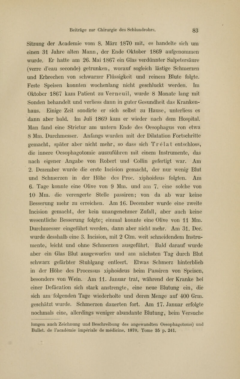 Sitzung der Academie vom 8. März 1870 mit, es handelte sich um einen 31 Jahre alten Mann, der Ende Oktober 1869 aufgenommen wurde. Er hatte am 26. Mai 1867 ein Glas verdünnter Salpetersäure (verre d'eau seconde) getrunken, worauf sogleich lästige Schmerzen und Erbrechen von schwarzer Flüssigkeit und reinem Blute folgte. Feste Speisen konnten wochenlang nicht geschluckt werden. Im Oktober 1867 kam Patient zu Verneuil, wurde 8 Monate lang mit Sonden behandelt und verliess dann in guter Gesundheit das Kranken- haus. Einige Zeit sondirte er sich selbst zu Hause, unterliess es dann aber bald. Im Juli 1869 kam er wieder nach dem Hospital. Man fand eine Strictur am untern Ende des Oesophagus von etwa 8 Mm. Durchmesser. Anfangs wurden mit der Dilatation Fortschritte gemacht, später aber nicht mehr, so dass sich Trelat entschloss, die innere Oesophagotomie auszuführen mit einem Instrumente, das nach eigener Angabe von Robert und Collin gefertigt war. Am 2. Dezember wurde die erste Incision gemacht, der nur wenig Blut und Schmerzen in der Höhe des Proc. xiphoideus folgten. Am 6. Tage konnte eine Olive von 9 Mm. und am 7. eine solche von 10 Mm. die verengerte Stelle passiren; von da ab war keine Besserung mehr zu erreichen. Am 16. December wurde eine zweite Incision gemacht, der kein unangenehmer Zufall, aber auch keine wesentliche Besserung folgte; einmal konnte eine Olive von 11 Mm. Durchmesser eingeführt Averden, dann aber nicht mehr. Am 31. Dec. wurde desshalb eine 3. Incision, mit 2 Gtm. weit schneidendem Instru- mente, leicht und ohne Schmerzen ausgeführt. Bald darauf wurde aber ein Glas Blut ausgeworfen und am nächsten Tag durch Blut schwarz gefärbter Stuhlgang entleert. Etwas Schmerz hinterblieb in der Höhe des Processus xiphoideus beim Passiren von Speisen, besonders von Wein. Am 11. Januar trat, während der Kranke bei einer Defäcation sich stark anstrengte, eine neue Blutung ein, die sich am folgenden Tage wiederholte und deren Menge auf 400 Grm. geschätzt wurde. Schmerzen dauerten fort. Am 17. Januar erfolgte nochmals eine, allerdings weniger abundante Blutung, beim Versuche lungen auch Zeichnung und Beschreibung des angewandten Oesophagotoms) und Bullet, de l'academie imperiale de medicine. 1870. Tome 35 p. 241.