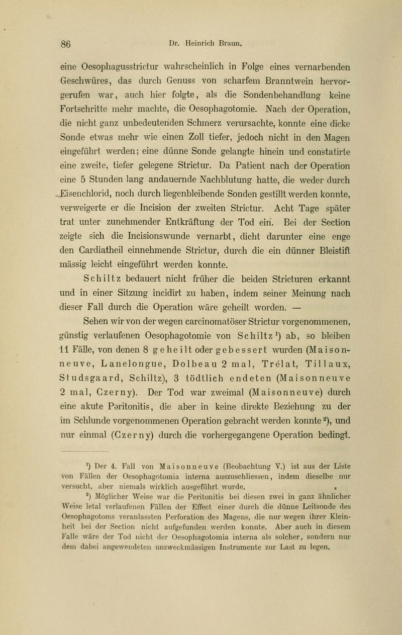 eine Oesophagusstrictur wahrscheinlich in Folge eines vernarbenden Geschwüres, das durch Genuss von scharfem Branntwein hervor- gerufen war, auch hier folgte, als die Sondenbehandlung keine Fortschritte mehr machte, die Oesophagotomie. Nach der Operation, die nicht ganz unbedeutenden Schmerz verursachte, konnte eine dicke Sonde etwas mehr wie einen Zoll tiefer, jedoch nicht in den Magen eingeführt werden; eine dünne Sonde gelangte hinein und constatirte eine zweite, tiefer gelegene Strictur. Da Patient nach der Operation eine 5 Stunden lang andauernde Nachblutung hatte, die weder durch .Eisenchlorid, noch durch liegenbleibende Sonden gestillt werden konnte, verweigerte er die Incision der zweiten Strictur. Acht Tage später trat unter zunehmender Entkräftung der Tod ein. Bei der Section zeigte sich die Incisionswunde vernarbt, dicht darunter eine enge den Gardiatheil einnehmende Strictur, durch die ein dünner Bleistift massig leicht eingeführt werden konnte. Schlitz bedauert nicht früher die beiden Stricturen erkannt und in einer Sitzung incidirt zu haben, indem seiner Meinung nach dieser Fall durch die Operation wäre geheilt worden. — Sehen wir von der wegen carcinomatöser Strictur vorgenommenen, günstig verlaufenen Oesophagotomie von Schütz^) ab, so bleiben 11 Fälle, von denen 8 g ehe ilt oder gebessert wurden (Maison- neuve, Lanelongue, Dolbeau2mal, Trelat, Tillaux, Studsgaard, Schütz), 3 tödtlich endeten (Maisonneuve 2 mal, Gzerny). Der Tod war zweimal (Maisonneuve) durch eine akute Poritonitis, die aber in keine direkte Beziehung zu der im Schlünde vorgenommenen Operation gebracht werden konnte ^), und nur einmal (Gzerny) durch die vorhergegangene Operation bedingt. ') Der 4. Fall von Maisonneuve (Beobachtung V.) ist aus der Liste von Fällen der Oesophagotomia interna auszuschliesseu, indem dieselbe nur versucht, aber nienmals wirklich ausgeführt wurde. . *) Möglicher Weise war die Peritonitis bei diesen zwei in ganz ähnlicher Weise letal verlaufenen Fällen der Effect einer durch die dünne Leitsonde des Oesophagotorns veranlassten Perforation des Magens, die nur wegen ihrer Klein- heit bei der Section nicht aufgefunden werden konnte. Aber auch in diesem Falle wäre der Tod nicht der Oesophagotomia interna als solcher, sondern nur dem dabei angewendeten unzweckmässigen Instrumente zur Last zu legen.
