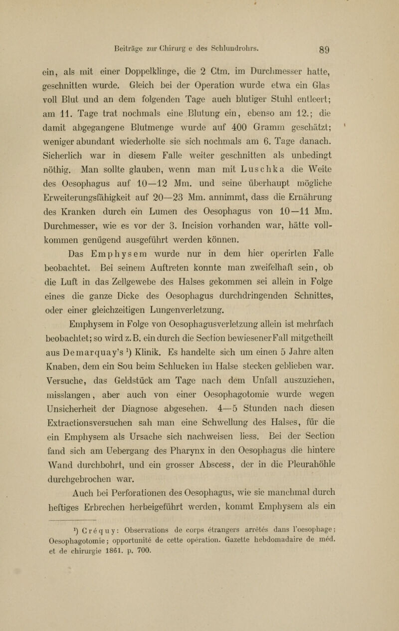 oin, als mit einer Doppelklinge, die 2 Ctm. im Durclimesser hatte, gesclmitten wurde. Gleich bei der Operation wurde etwa ein Glas voll Blut und an dem folgenden Tage auch blutiger Stuhl entleert; am 11. Tage trat nochmals eine Blutung ein, ebenso am 12.; die damit abgegangene Blutmenge wurde auf 400 Gramm geschätzt; weniger abundant wiederholte sie sich nochmals am 6. Tage danach. Sicherlich war in diesem Falle weiter geschnitten als unbedingt nöthig. Man sollte glauben, wenn man mit Luschka die Weite des Oesophagus auf 10—12 Mm. und seine überhaupt mögliche Erweiterungsfähigkeit auf 20—23 Mm. annimmt, dass die Ernährung des Kranken durch ein Lumen des Oesophagus von 10—11 Mm. Durchmesser, wie es vor der 3. Incision vorhanden war, hätte voll- kommen genügend ausgeführt werden können. Das Emphysem wurde nur in dem hier operirten Falle beobachtet. Bei seinem Auftreten konnte man zweifelhaft sein, ob die Luft in das Zellgewebe des Halses gekommen sei allein in Folge eines die ganze Dicke des Oesophagus durchdringenden Schnittes, oder einer gleichzeitigen Lungen Verletzung. Emphysem in Folge von Oesophagusverletzung allein ist mehrfach beobachtet; so wird z.B. ein durch die Section bewiesenerFall mitgetheilt aus Demarquay's ^) Klinik. Es handelte sich um einen 5 Jahre alten Knaben, dem ein Sou beim Schlucken im Halse stecken geblieben war. Versuche, das Geldstück am Tage nach dem Unfall auszuziehen, misslangen, aber auch von einer Oesophagotomie wurde wegen Unsicherheit der Diagnose abgesehen. 4—5 Stunden nach diesen Extractionsversuchen sah man eine Schwellung des Halses, für die ein Emphysem als Ursache sich nachweisen Hess. Bei der Section fand sich am Uebergang des Pharynx in den Oesophagus die hintere Wand durchbohrt, und ein grosser Abscess, der in die Pleurahöhle durchgebrochen war. Auch bei Perforationen des Oesophagus, wie sie manchmal durch heftiges Erbrechen herbeigeführt werden, kommt Emphysem als ein ^) G r e q u y : Observations de corps etrangers arretes dans loesophage; Oesophagotomie; opportunite de cette Operation. Gazette hebdomadaire de med. et de Chirurgie 1861. p. 700.