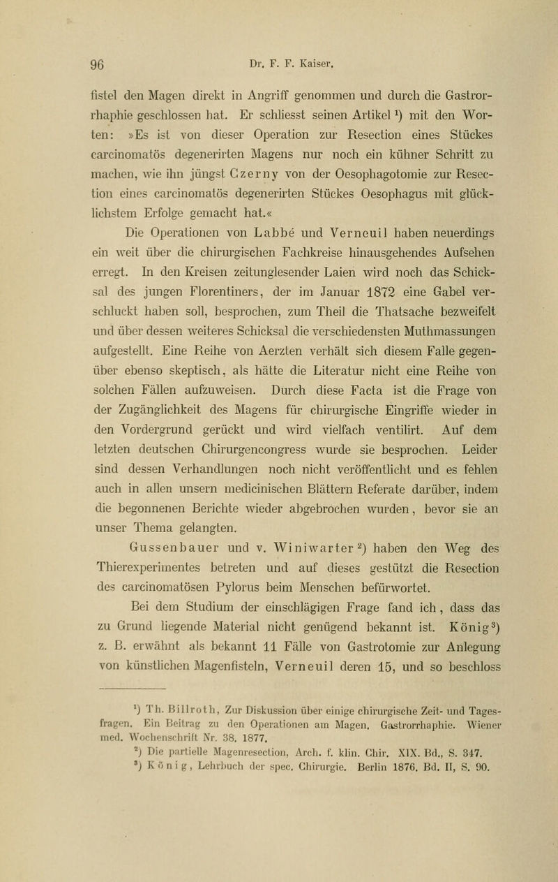 iistel den Magen direkt in Angriff genommen und durch die Gastror- rhaphie geschlossen hat. Er schliesst seinen Artikel ^) mit den Wor- ten: »Es ist von dieser Operation zur Resection eines Stückes carcinomatös degenerirten Magens nur noch ein kühner Schritt zu machen, wie ihn jüngst Czerny von der Oesophagotomie zur Resec- tion eines carcinomatös degenerirten Stückes Oesophagus mit glück- lichstem Erfolge gemacht hat.« Die Operationen von Labbe und Verneuil haben neuerdings ein weit über die chirurgischen Fachkreise hinausgehendes Aufsehen erregt. In den Kreisen zeitunglesender Laien wird noch das Schick- sal des jungen Florentiners, der im Januar 1872 eine Gabel ver- schluckt haben soll, besprochen, zum Theil die Thatsache bezweifelt und über dessen weiteres Schicksal die verschiedensten Muthmassungen aufgestellt. Eine Reihe von Aerzten verhält sich diesem Falle gegen- über ebenso skeptisch, als hätte die Literatur nicht eine Reihe von solchen Fällen aufzuweisen. Durch diese Facta ist die Frage von der Zugänglichkeit des Magens für chirurgische Eingriffe wieder in den Vordergrund gerückt und wird vielfach ventilirt. Auf dem letzten deutschen Ghirurgencongress wurde sie besprochen. Leider sind dessen Verhandlungen noch nicht veröffentlicht und es fehlen auch in allen unsern medicinischen Blättern Referate darüber, indem die begonnenen Berichte wieder abgebrochen wurden, bevor sie an unser Thema gelangten. Gussenbauer und v. Winiwarter 2) haben den Weg des Thierexperimentes betreten und auf dieses gestützt die Resection des carcinomatösen Pylorus beim Menschen befürwortet. Bei dem Studium der einschlägigen Frage fand ich, dass das zu Grund liegende Material nicht genügend bekannt ist. König2) z. ß. erwähnt als bekannt 11 Fälle von Gastrotomie zur Anlegung von künstlichen Magenfisteln, Verneuil deren 15, und so beschloss *) Th. Billroth, Zur Diskussion über einige chirurgische Zeit- und Tages- fragen. Ein Beitrag zu den Opei'ationen am Magen. Gastrorrhaphie. Wiener med. Wochenschrift Nr. 38. 1877. 2) Die partielle Magenresection, Arch. f. klin. Chir. XIX. Bd„ S, 347. ') K ö n i g, Lehrbuch der spec. Chirurgie. Berlin 1876. Bd. II, S. 90.