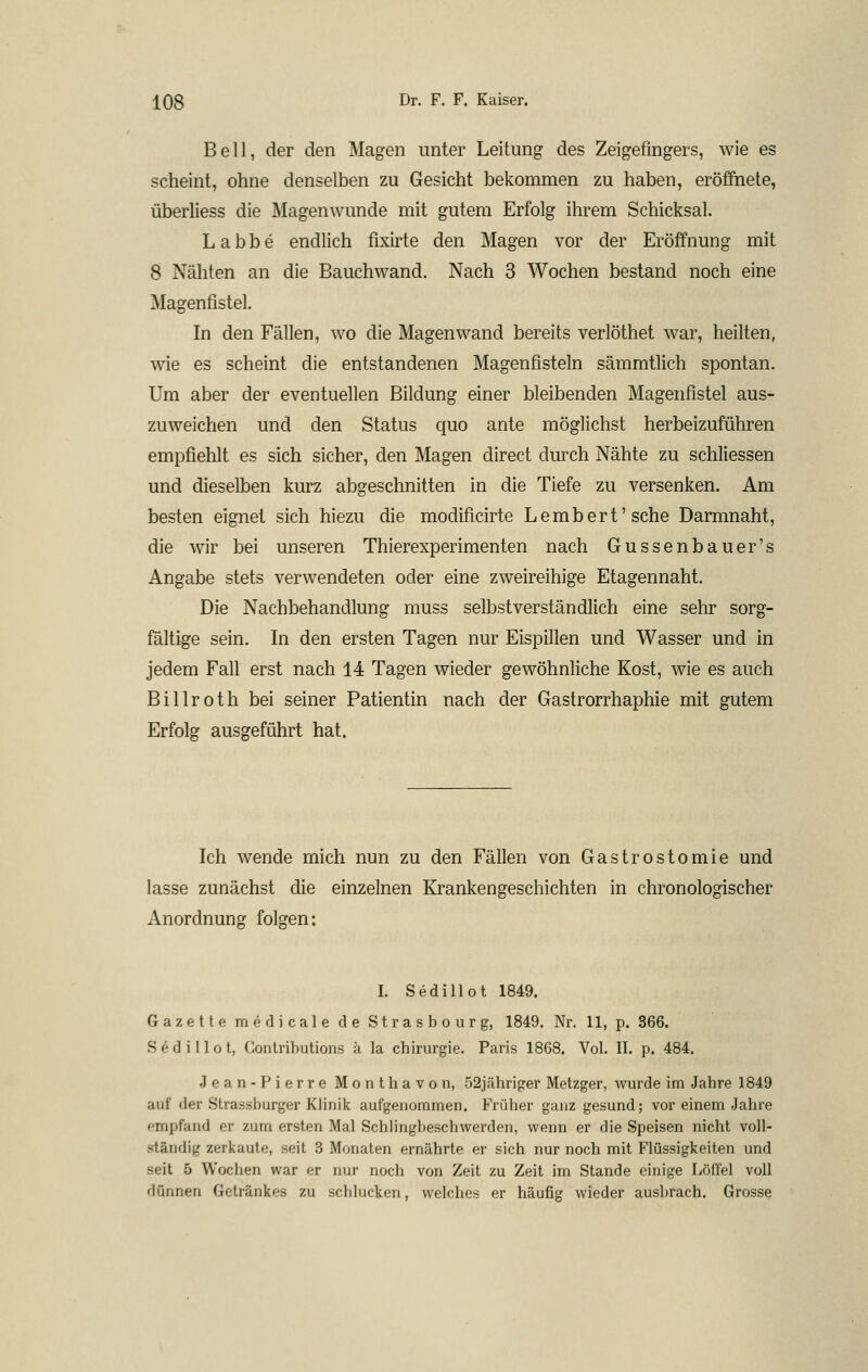 Bell, der den Magen unter Leitung des Zeigefingers, wie es scheint, ohne denselben zu Gesicht bekommen zu haben, eröffnete, überliess die Magenwunde mit gutem Erfolg ihrem Schicksal. Labbe endlich fixirte den Magen vor der Eröffnung mit 8 Näliten an die Bauchwand. Nach 3 Wochen bestand noch eine Magenfistel. In den Fällen, wo die Magen wand bereits verlöthet war, heilten, wie es scheint die entstandenen Magenfisteln sämmtlich spontan. Um aber der eventuellen Bildung einer bleibenden Magenfistel aus- zuweichen und den Status quo ante möglichst herbeizuführen empfiehlt es sich sicher, den Magen direct durch Nähte zu schliessen und dieselben kurz abgeschnitten in die Tiefe zu versenken. Am besten eignet sich hiezu die modificirte Lembert'sche Daimnaht, die wir bei unseren Thierexperimenten nach Gussenbauer's Angabe stets verwendeten oder eine zweireihige Etagennaht. Die Nachbehandlung muss selbstverständlich eine sehr sorg- fältige sein. In den ersten Tagen nur Eispillen und Wasser und in jedem Fall erst nach 14 Tagen wieder gewöhnliche Kost, wie es auch Billroth bei seiner Patientin nach der Gastrorrhaphie mit gutem Erfolg ausgeführt hat. Ich wende mich nun zu den Fällen von Gastrostomie und lasse zunächst die einzelnen Krankengeschichten in chronologischer Anordnung folgen: I. Sedillot 1849. Gazette medicale de Strasbourg, 1849. Nr. 11, p. 366. Sedillot, Conlributions k la Chirurgie. Paris 1868. Vol. II. p. 484. Jean-Pierre Monthavon, 52jähriger Metzger, wurde im Jahre 1849 auf der Strasshurger Khnik aufgenommen. Früher ganz gesund; vor einem Jahre empfand er zum ersten Mal Schlingbeschwerden, wenn er die Speisen nicht voll- ständig zerkaute, seil 3 Monaten ernährte er sich nur noch mit Flüssigkeiten und seit 5 Wochen war er nur noch von Zeit zu Zeit im Stande einige Löffel voll dünnen Getränkes zu schlucken, welches er häufig wieder ausbrach. Grosse