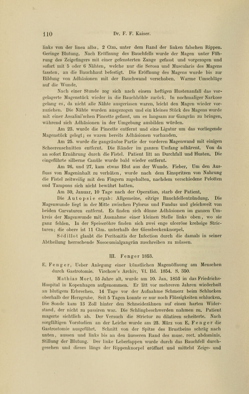 links von der linea alba, 2 Gtm. unter dem Rand der linken falschen Rippen. Geringe Blutung. Nach Eröffnung des Bauchfells wurde der Magen unter Füh- rung des Zeigefingers mit einer gefensterten Zange gefasst und vorgezogen und sofort mit 5 oder 6 Nähten, welche nur die Serosa und Muscularis des Magens lassten, an die Bauchhaut befestigt. Die Eröffnung des Magens wurde bis zur Bildung von Adhäsionen mit der Bauchwand verschoben. Warme Umschläge auf die Wunde. Nach einer Stunde zog sich nach einem heftigen Hustenanfall das vor- gelagerte Magenstück wieder in die Bauchhöhle zurück, hi nochmaliger Narkose gelang es, da nicht alle Nähte ausgerissen waren, leicht den Magen wieder vor- zuziehen. Die Nähte wurden ausgezogen und ein kleines Stück des Magens wurde mit einer Assalini'schen Pincette gefasst, um es langsam zur Gangrän zu bringen, ■während sich Adhäsionen in der Umgebung ausbilden würden. Am 23. wurde die Pincette entfernt und eine Ligatur um das vorliegende Magenstück gelegt; es waren bereits Adhäsionen vorhanden. Am 25. wurde die gangränöse Partie der vorderen Magenwand mit einigen Scheerenschnitten entfernt. Die Ränder im ganzen Umfang adhärent. Von da an sofort Ernährung durch die Fistel. Patient litt an Durchfall und Husten. Die eingeführte silberne Canüle wurde bald wieder entfernt. Am 26. und 27. kam etwas Blut aus der Wunde. Fieber. Um den Aus- fluss von Mageninhalt zu verhüten, wurde nach dem Einspritzen von Nahrung die Fistel zeitweilig mit den Fingern zugehalten, nachdem verschiedene Pelotten und Tampons sich nicht bewährt hatten. Am 30. Januar, 10 Tage nach der Operation, starb der Patient. Die Autopsie ergab: Allgemeine, eitrige Bauchfellentzündung, Die Magenwunde liegt in der Mitte zwischen Pylorus und Fundus und gleichweit von beiden Gurvaturen entfernt. Es finden sich dünne Adhäsionen im ganzen Um- kreis der Magenwunde mit Ausnahme einer kleinen Stelle links oben, wo sie ganz fehlen. In der Speiseröhre finden sich zwei enge ulceröse krebsige Stric- turen; die obere ist 11 Gtm. unterhalb der Giessbeckenknorpel. Sedillot glaubt die Peritonitis der Infection durch die damals in seiner Abiheilung herrschende Nosocomialgangrän zuschreiben zu müssen. III. F eng er 1853. E. Fenger, Ueber Anlegung einer künstlichen Magenöffnung am Menschen durch Gastrotomie. Virchow's Archiv, VI. Bd. 1854. S. 350. Mathias Mort, 55 Jahre alt, wurde am 10. Jan. 1853 in das Friedrichs- Hospital in Kopenhagen aufgenommen. Er litt vor mehreren Jahren wiederholt an blutigem Erbrechen. 14 Tage vor der Aufnahme Schmerz beim Schlucken oberhalb der Herzgrube. Seit 5 Tagen konnte er nur noch Flüssigkeiten schlucken. Die Sonde kam 13 Zoll hinter den Schneidezähnen auf ehien harten Wider- sland, der nicht zu passiren war. Die Schlingbeschwerden nahmen zu. Patient magerte sichtlich ab. Der Versuch die Strictur zu dilatiren scheiterte. Nach sorgfältigen Vorstudien an der Leiche wurde am 23. März von E. Fenger die Gastrostomie ausgeführt. Schnitt von der Spitze des Brustbeins schräg nach unten, aussen und links bis an den äusseren Rand des musc. rect. abdominis. Stillung der Blutung. Der linke Leberlappen wurde durch das Bauchfell durch- gesehen und dieses längs der Rippenknorpel eröffnet und mittelst Zeige- und