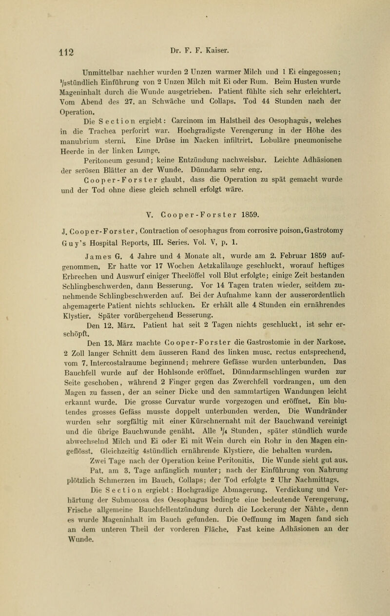 Unmittelbar nachher wurden 2 Unzen warmer Milch und l Ei eingegossen; */2stündlich Einführung von 2 Unzen Milch mit Ei oder Rum. Beim Husten wurde Mageninhalt durch die Wunde ausgetrieben. Patient fühlte sich sehr erleichtert. Vom Abend des 27. an Schwäche und Collaps. Tod 44 Stunden nach der Operation. Die S e c t i o n ergiebt: Carcinom im Halstheil des Oesophagus, welches in die Trachea perforirt war. Hochgradigste Verengerung in der Höhe des manubrium sterni. Eine Drüse im Nacken infiltrirt. Lobuläre pneumonische Heerde in der linken Lunge. Peritoneum gesund; keine Entzündung nachweisbar. Leichte Adhäsionen der serösen Blätter an der Wunde, Dünndarm sehr eng. Gooper-Forster glaubt, dass die Operation zu spät gemacht wurde und der Tod ohne diese gleich schnell erfolgt wäre. V. Gooper-Forster 1859. J. Coop er-Forster, Gontraction of Oesophagus from corrosive poison.Gastrotomy Guy's Hospital Reports, IIL Series. Vol. V, p. 1. James G. 4 Jahre und 4 Monate alt, wurde am 2. Februar 1859 auf- genommen. Er hatte vor 17 Wochen Aetzkalilauge geschluckt, worauf heftiges Erbrechen und Auswurf einiger Theelöffel voll Blut erfolgte; einige Zeit bestanden Schlingbeschwerden, dann Besserung. Vor 14 Tagen traten wieder, seitdem zu- nehmende Schlingbeschwerden auf. Bei der Aufnahme kann der ausserordentlich abgemagerte Patient nichts schlucken. Er erhält alle 4 Stunden ein ernährendes Klystier. Später vorübergehend Besserung. Den 12. März. Patient hat seit 2 Tagen nichts geschluckt, ist sehr er- schöpft. Den 13. März machte Gooper-Forster die Gastrostomie in der Narkose. 2 Zoll langer Schnitt dem äusseren Rand des linken musc. rectus entsprechend, vom 7. Intercostalraume beginnend; mehrere Gefässe wurden unterbunden. Das Bauchfell wurde auf der Hohlsonde eröffnet. Dünndarmschlingen wurden zur Seite geschoben, während 2 Finger gegen das Zwerchfell vordrangen, um den Magen zu fassen, der an seiner Dicke und den sammtartigen Wandungen leicht erkannt wurde. Die grosse Gurvatur wurde vorgezogen und eröffnet. Ein blu- tendes grosses Gefäss musste doppelt unterbunden werden. Die Wundränder wurden sehr sorgfältig mit einer Kürschnernaht mit der Bauchwand vereinigt und die übrige Bauchwunde genäht. Alle '/4 Stunden, später stündlich wurde abwechselnd Milch und Ei oder Ei mit Wein durch ein Rohr in den Magen ein- geflösst. Gleichzeitig 4stündhch ernährende Klystiere, die behalten wurden. Zwei Tage nach der Operation keine Peritonitis. Die Wunde sieht gut aus. Pat. am 3. Tage anfänglich munter; nach der Einführung von Nahrung plötzlich Schmerzen im Bauch, Collaps; der Tod erfolgte 2 Uhr Nachmittags. Die S e c t i 0 n ergiebt: Hochgradige Abmagerung. Verdickung und Ver- härtung der Submucosa des Oesophagus bedingte eine bedeutende Verengerung. Frische allgemeine Bauchfellentzündung durch die Lockerung der Nähte, denn es \vurde Mageninhalt im Bauch gefunden. Die Oeffnung im Magen fand sich an dem unteren Theil der vorderen Fläche. Fast keine Adhäsionen an der Wunde.