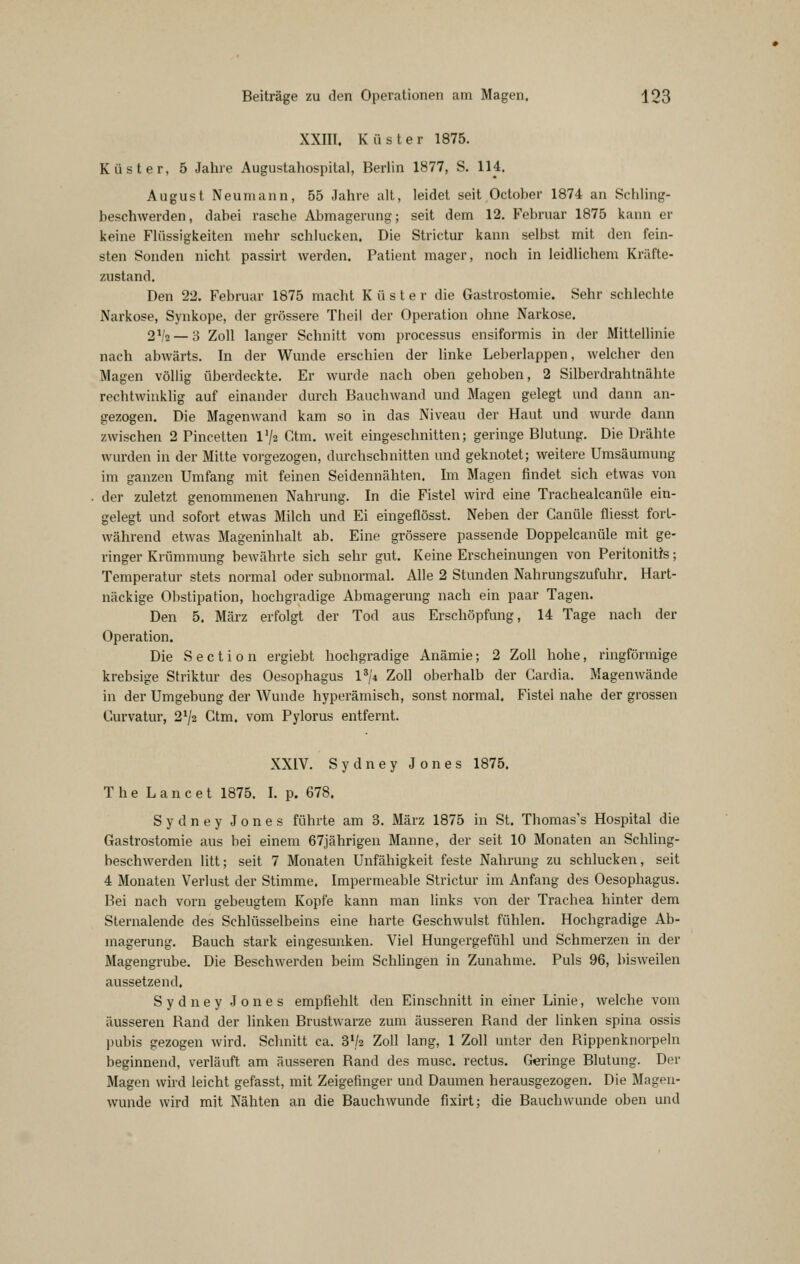 XXIII. Küster 1875. Küster, 5 Jahre Augustahospital, Berlin 1877, S. 114. August Neumann, 55 Jahre alt, leidet seit October 1874 an Schling- beschwerden, dabei rasche Abmagerung; seit dem 12. Februar 1875 kann er keine Flüssigkeiten mehr schlucken. Die Strictur kann selbst mit den fein- sten Sonden nicht passirt werden. Patient mager, noch in leidlichem Kräfte- zustand. Den 22. Februar 1875 macht Küster die Gastrostomie. Sehr schlechte Narkose, Synkope, der grössere Theil der Operation ohne Narkose. 2 2 — 0 Zoll langer Schnitt vom processus ensiformis in der Mittellinie nach abwärts. In der Wunde erschien der linke Leberlappen, welcher den Magen völlig überdeckte. Er wurde nach oben gehoben, 2 Silberdrahtnähte rechtwinklig auf einander durch Bauchwand und Magen gelegt und dann an- gezogen. Die Magenwand kam so in das Niveau der Haut und wurde dann zwischen 2 Pincetten l'/z Ctm, weit eingeschnitten; geringe Blutung. Die Drähte wurden in der Mitte vorgezogen, durchschnitten und geknotet; weitere Umsäumung im ganzen Umfang mit feinen Seidennähten. Im Magen findet sich etwas von der zuletzt genommenen Nahrung. In die Fistel wird eine Trachealcanüle ein- gelegt und sofort etwas Milch und Ei eingeflösst. Neben der Ganüle fliesst fort- während etwas Mageninhalt ab. Eine grössere passende Doppelcanüle mit ge- ringer Krümmung bewährte sich sehr gut. Keine Erscheinungen von Peritonitis; Temperatur stets normal oder subnormal. Alle 2 Stunden Nahrungszufuhr. Hart- näckige Obstipation, hochgradige Abmagerung nach ein paar Tagen. Den 5. März erfolgt der Tod aus Erschöpfung, 14 Tage nach der Operation, Die S e c t i 0 n ergiebt hochgradige Anämie; 2 Zoll hohe, ringförmige krebsige Striktur des Oesophagus 1^/4 Zoll oberhalb der Cardia. Magen wände in der Umgebung der Wunde hyperämisch, sonst normal. Fistel nahe der grossen Curvatur, 2^2 Ctm. vom Pylorus entfernt. XXIV. Sydney Jones 1875. The L a n c e t 1875. I. p. 678. Sydney Jones führte am 3. März 1875 in St. Thomas's Hospital die Gastrostomie aus bei einem 67jährigen Manne, der seit 10 Monaten an Schhng- beschwerden litt; seit 7 Monaten Unfähigkeit feste Nahrung zu schlucken, seit 4 Monaten Verlust der Stimme. Impermeable Strictur im Anfang des Oesophagus. Bei nach vorn gebeugtem Kopfe kann man links von der Trachea hinter dem Slernalende des Schlüsselbeins eine harte Geschwulst fühlen. Hochgradige Ab- magerung. Bauch stark eingesunken. Viel Hungergefühl und Schmerzen in der Magengrube. Die Beschwerden beim Schlingen in Zunahme. Puls 96, bisweilen aussetzend. Sydney Jones empfiehlt den Einschnitt in einer Linie, welche vom äusseren Rand der linken Brustwarze zum äusseren Rand der linken spina ossis pubis gezogen wird. Schnitt ca. 372 Zoll lang, 1 Zoll unter den Rippenknorpeln beginnend, verläuft am äusseren Rand des musc. rectus. Geringe Blutung. Der Magen wird leicht gefasst, mit Zeigefinger und Daumen herausgezogen. Die Mageu- wunde wird mit Nähten an die Bauch wunde fixirt; die Bauch wunde oben und