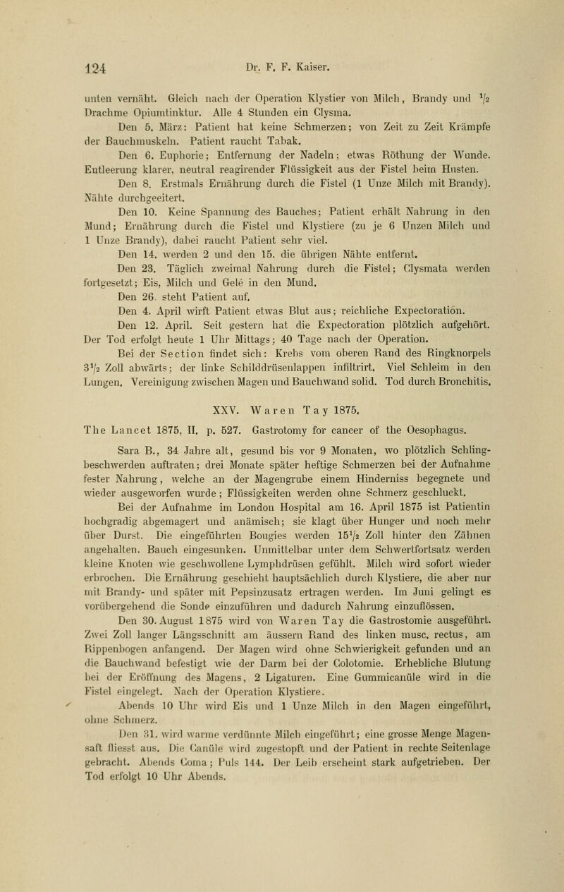 unten vernäht. Gleich nach der Operation Klystier von Milch, Brandy und ^jz Drachme Opiumtinktur. Alle 4 Stunden ein Clysma. Den 5. März: Patient hat keine Schmerzen; von Zeit zu Zeit Krämpfe der Bauchmuskeln. Patient raucht Tabak. Den 6. Euphorie; Entfernung der Nadeln; etwas Röthung der Wunde. Entleerung klarer, neutral reagirender Flüssigkeit aus der Fistel heim Husten. Den 8. Erstmals Ernährung durch die Fistel (1 Unze Milch mit Brandy). Nähte durchgeeitert. Den 10. Keine Spannung des Bauches; Patient erhält Nahrung in den Mund; Ernährung durch die Fistel und Klystiere (zu je 6 Unzen Milch und 1 Unze Brandy), dabei raucht Patient sehr viel. Den 14. werden 2 und den 15. die übrigen Nähte entfernt. Den 23. Täglich zweimal Nahrung durch die Fistel; Clysmata werden fortgesetzt; Eis, Milch und Gele in den Mund. Den 26. steht Patient auf. Den 4. April Avirft Patient etwas Blut aus; reichliche Expectoratiön. Den 12. April. Seit gestern hat die Expectoratiön plötzhch aufgehört. Der Tod erfolgt heute 1 Ulu Mittags; 40 Tage nach der Operation. Bei der Section findet sich: Krebs vom oberen Rand des Ringknorpels 3^2 Zoll abwärts; der linke Schilddrüsenlappen infiltrirt. Viel Schleim in den Lungen. Vereinigung zwischen Magen und Bauchwand solid. Tod durch Bronchitis. XXV. Waren Tay 1875. The Lancet 1875, II. p. 527. Gastrotomy for Cancer of the Oesophagus. Sara B., 34 Jahre alt, gesund bis vor 9 Monaten, wo plötzlich Schling- beschwerden auftraten; drei Monate später heftige Schmerzen bei der Aufnahme fester Nahrung, welche an der Magengrube einem Hinderniss begegnete und wieder ausgeworfen wurde; Flüssigkeiten werden ohne Schmerz geschluckt. Bei der Aufnahme im London Hospital am 16. April 1875 ist Patientin hochgradig abgemagert und anämisch; sie klagt über Hunger und noch mehr über Durst. Die eingeführten Bougies werden 15^2 Zoll hinter den Zähnen angehalten. Bauch eingesunken. Unmittelbar unter dem Schwertfortsatz werden kleine Knoten wie geschwollene Lymphdrüsen gefühlt. Milch wird sofort wieder erbrochen. Die Ernährung geschieht hauptsächlich durch Klystiere, die aber nur mit Brandy- und später mit Pepsinzusatz ertragen werden. Im Juni gelingt es vorübergehend die Sonde einzuführen und dadurch Nahrung einzuflössen. Den 30. August 1875 wird von Waren Tay die Gastrostomie ausgeführt. Zwei Zoll langer Längsschnitt am äussern Rand des hnken musc. rectus, am Rippenbogen anfangend. Der Magen wird ohne Schwierigkeit gefunden und an die Bauchwand befestigt wie der Darm bei der Golotomie. Erhebliche Blutung bei der Eröffnung des Magens, 2 Ligatui'en. Eine Gummicanüle wird in die Fistel eingelegt. Nach der Operation Klystiere. Abends 10 Uhr wird Eis und 1 Unze Milch in den Magen eingeführt, ohne Schmerz. Den 31. wird warme verdünnte Milch eingeführt; eine grosse Menge Magen- saft fliesst aus. Die Ganüle wird zugestopft und der Patient in rechte Seitenlage gebracht. Abends Coma; Puls 144. Der Leib erscheint stark aufgetrieben. Der Tod erfolgt 10 Uhr Abends.