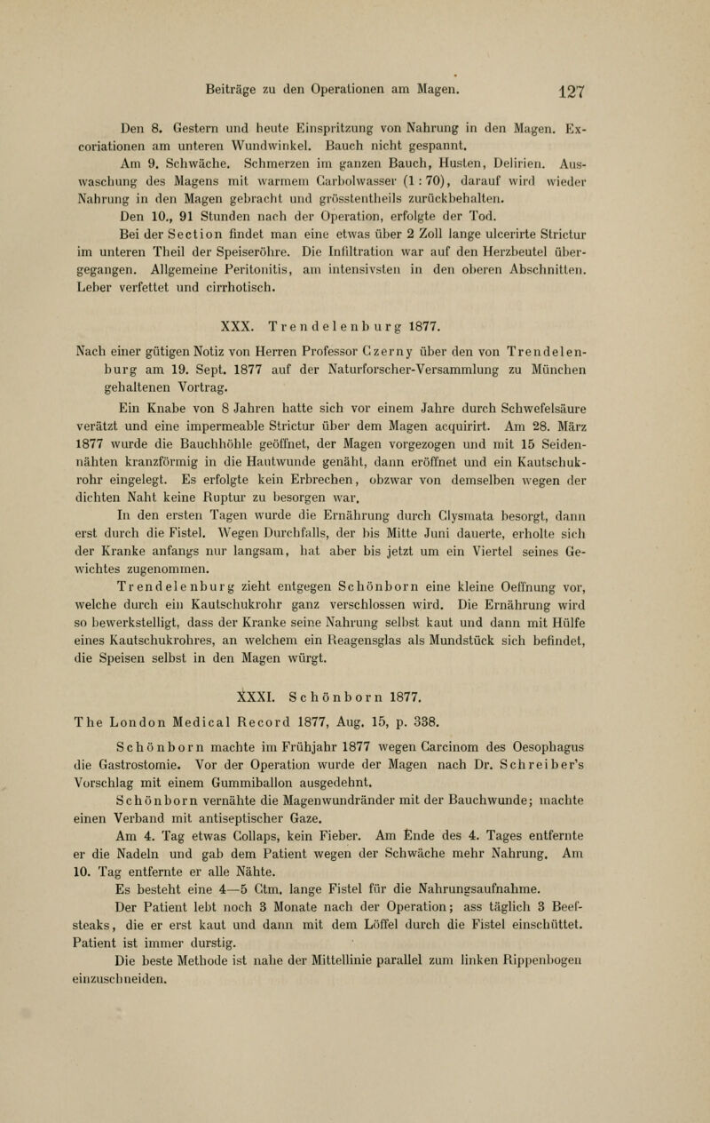 Den 8. Gestern und heute Einspritzung von Nahrung in den Magen. Ex- coriationen am unteren Wundwinkel. Bauch nicht gespannt. Am 9. Schwäche. Schmerzen im ganzen Bauch, Husten, Delirien. Aus- waschung des Magens mit warmem Carbolwasser (1:70), darauf wird wieder Nahrung in den Magen gebracht und grösstentheils zurückbehalten. Den 10,, 91 Stunden nach der Operation, erfolgte der Tod. Bei der Section findet man eine etwas über 2 Zoll lange ulcerirte Strictur im unteren Theil der Speiseröhre. Die Infiltration war auf den Herzbeutel über- gegangen. Allgemeine Peritonitis, am intensivsten in den oberen Abschnitten. Leber verfettet und cirrhotisch, XXX. Trendelenburg 1877. Nach einer gütigen Notiz von Herren Professor Czerny über den von Trendelen- burg am 19. Sept. 1877 auf der Naturforscher-Versammlung zu München gehaltenen Vortrag. Ein Knabe von 8 Jahren hatte sich vor einem Jahre durch Schwefelsäure verätzt und eine impermeable Strictur über dem Magen acquirirt. Am 28. März 1877 wurde die Bauchhöhle geöffnet, der Magen vorgezogen und mit 15 Seiden- nähten kranzförmig in die Hautwunde genäht, dann eröffnet und ein Kautschuk- rohr eingelegt. Es erfolgte kein Erbrechen, obzwar von demselben wegen der dichten Naht keine Ruptur zu besorgen war. In den ersten Tagen wurde die Ernährung durch Clysmata besorgt, dann erst durch die Fistel. Wegen Durchfalls, der bis Mitte Juni dauerte, erholte sich der Kranke anfangs nur langsam, hat aber bis jetzt um ein Viertel seines Ge- wichtes zugenommen. Trendelenburg zieht entgegen Schönborn eine kleine Oeffnung vor, welche durch ein Kaulschukrohr ganz verschlossen wird. Die Ernährung wird so bewerkstelligt, dass der Kranke seine Nahrung selbst kaut und dann mit Hülfe eines Kautschukrohres, an welchem ein Reagensglas als Mundstück sich befindet, die Speisen selbst in den Magen würgt. XXXI. Schönborn 1877, The London Medical Record 1877, Aug, 15, p. 338. Schönborn machte im Frühjahr 1877 wegen Garcinom des Oesophagus die Gastrostomie. Vor der Operation wurde der Magen nach Dr. Schreiber's Vorschlag mit einem Gummiballon ausgedehnt. Schönborn vernähte die Magenwundränder mit der Bauchwunde; machte einen Verband mit antiseptischer Gaze, Am 4. Tag etwas Collaps, kein Fieber. Am Ende des 4. Tages entfernte er die Nadeln und gab dem Patient wegen der Schwäche mehr Nahrung, Am 10. Tag entfernte er alle Nähte. Es besteht eine 4—5 Ctm. lange Fistel für die Nahrungsaufnahme. Der Patient lebt noch 3 Monate nach der Operation; ass täglich 3 Beef- steaks , die er erst kaut und dann mit dem Löffel durch die Fistel einschüttet. Patient ist immer durstig. Die beste Methode ist nahe der Mittellinie parallel zum linken Rippenbogen einzuschneiden.