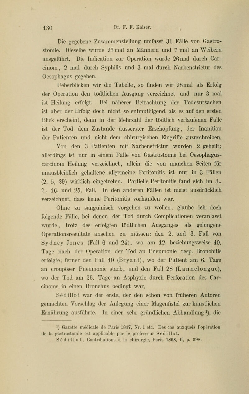 Die gegebene Zusammenstellung umfasst 31 Fälle von Gastro- stomie. Dieselbe wurde 23 mal an Männern und 7 mal an Weibern ausgeführt. Die Indication zur Operation wurde 26 mal durch Gar- cinom, 2 mal durch Syphilis und 3 mal durch Narbenstrictur des Oesophagus gegeben. Ueberblicken wir die Tabelle, so finden wir 28mal als Erfolg der Operation den tödtlichen Ausgang verzeichnet und nur 3 mal ist Heilung erfolgt. Bei näherer Betrachtung der Todesursachen ist aber der Erfolg doch nicht so entmuthigend, als es auf den ersten Blick erscheint, denn in der Mehrzahl der tödtlich verlaufenen Fälle ist der Tod dem Zustande äusserster Erschöpfung, der Inanition der Patienten und nicht dem chirurgischen Eingriffe zuzuschreiben. Von den 3 Patienten mit Narbenstrictur wurden 2 geheilt; allerdings ist nur in einem Falle von Gastrostomie bei Oesophagus- carcinom Heilung verzeichnet, allein die von manchen Seiten für unausbleiblich gehaltene allgemeine Peritonitis ist nur in 3 Fällen (2, 5, 29) wirklich eingetreten. Partielle Peritonitis fand sich im 3., 7., 16. und 25. Fall. In den anderen Fällen ist meist ausdrücklich verzeichnet, dass keine Peritonitis vorhanden war. Ohne zu sanguinisch vorgehen zu wollen, glaube ich doch folgende Fälle, bei denen der Tod durch Complicationen veranlasst wurde, trotz des erfolgten tödtlichen Ausganges als gelungene Operationsresultate ansehen zu müssen: den 2. und 3. Fall von Sydney Jones (Fall 6 und 24), wo am 12. beziehungsweise 40. Tage nach der Operation der Tod an Pneumonie resp. Bronchitis erfolgte; ferner den Fall 10 (Bryant), wo der Patient am 6. Tage an croupöser Pneumonie starb, und den Fall 28 (Lannelongue), wo der Tod am 26. Tage an Asphyxie durch Perforation des Gar- cinoms in einen Bronchus bedingt war. Sedillot war der erste, der den schon von früheren Autoren gemachten Vorschlag der Anlegung einer Magenfistel zur künstlichen Ernährung ausführte. In einer sehr gründlichen Abhandlung^), die *) Gazette medicale de Paris 1847, Nr. 1 etc. Des cas auxquels l'operation de la gastrostoniie est applicable par le professeur Sedillot. S e d i 11 0 t, Gontributions ä la Chirurgie, Paris 1868, II, p. 398.