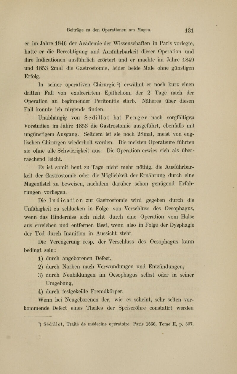 er im Jahre 1846 der Academie der Wissenschaften in Paris vorlegte, hatte er die Berechtigung und Ausführbarkeit dieser Operation und ihre Indicationen ausführlich erörtert und er machte im Jahre 1849 und 1853 2mal die Gastrostomie, leider beide Male ohne günstigen Erfolg. In seiner operativen Chirurgie ^) erwähnt er noch kurz einen dritten Fall von exulcerirtem Epitheliom, der 2 Tage nach der Operation an beginnender Peritonitis starb. Näheres über diesen Fall konnte ich nirgends finden. Unabhängig von Sedillot hat Fenger nach sorgfältigen Vorstudien im Jahre 1853 die Gastrostomie ausgeführt, ebenfalls mit ungünstigem Ausgang. Seitdem ist sie noch 28mal, meist von eng- lischen Chirurgen wiederholt worden. Die meisten Operateure führten sie ohne alle Schwierigkeit aus. Die Operation erwies sich als über- raschend leicht. Es ist somit heut zu Tage nicht mehr nöthig, die Ausführbar- keit der Gastrostomie oder die Möglichkeit der Ernährung durch eine Magenfistel zu beweisen, nachdem darüber schon genügend Erfah- rungen vorliegen. Die Indication zur Gastrostomie wird gegeben durch die Unfähigkeit zu schlucken in Folge von Verschluss des Oesophagus, wenn das Hinderniss sich nicht durch eine Operation vom Halse aus erreichen und entfernen lässt, wenn also in Folge der Dysphagie der Tod durch Inanition in Aussicht steht. Die Verengerung resp. der Verschluss des Oesophagus kann bedingt sein: 1) durch angeborenen Defect, 2) durch Narben nach Verwundungen und Entzündungen, 3) durch Neubildungen im Oesophagus selbst oder in seiner Umgebung, 4) durch festgekeilte Fremdkörper. Wenn bei Neugeborenen der, wie es scheint, sehr selten vor- kommende Defect eines Theiles der Speiseröhre constatirt werden ^) Sedillot, Traite de medecine opöratoire, Paris 1866, Tome II, p. 307.