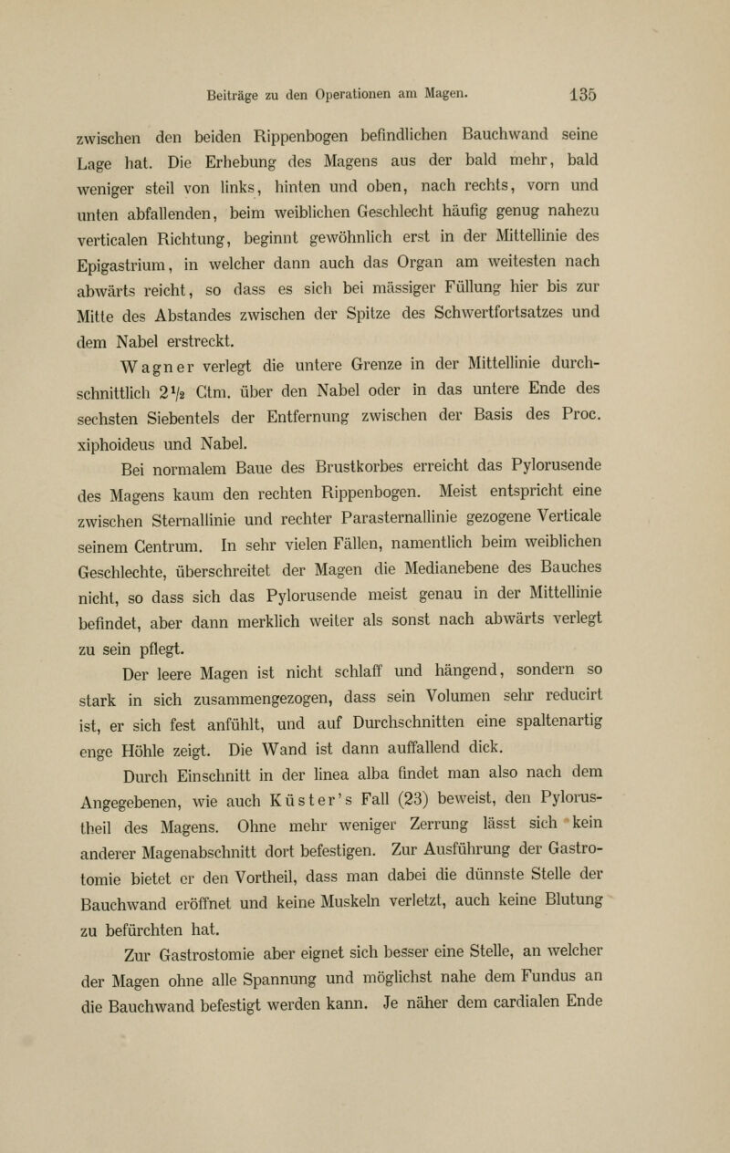 zwischen den beiden Rippenbogen befindlichen Bauchwand seine Lage hat. Die Erhebung des Magens aus der bald mehr, bald weniger steil von links, hinten und oben, nach rechts, vorn und unten abfallenden, beim weiblichen Geschlecht häufig genug nahezu verticalen Richtung, beginnt gewöhnlich erst in der Mittellinie des Epigastrium, in welcher dann auch das Organ am weitesten nach abwärts reicht, so dass es sich bei massiger Füllung hier bis zur Mitte des Abstandes zwischen der Spitze des Schwertfortsatzes und dem Nabel erstreckt. Wagner verlegt die untere Grenze in der Mittellinie durch- schnittlich 2V2 Gtm. über den Nabel oder in das untere Ende des sechsten Siebentels der Entfernung zwischen der Basis des Proc. xiphoideus und Nabel. Bei normalem Baue des Brustkorbes erreicht das Pylorusende des Magens kaum den rechten Rippenbogen. Meist entspricht eine zwischen Sternallinie und rechter ParaSternallinie gezogene Verticale seinem Gentrum. In sehr vielen Fällen, namentlich beim weiblichen Geschlechte, überschreitet der Magen die Medianebene des Bauches nicht, so dass sich das Pylorusende meist genau in der Mittellinie befindet, aber dann merklich weiter als sonst nach abwärts verlegt zu sein pflegt. Der leere Magen ist nicht schlaff und hängend, sondern so stark in sich zusammengezogen, dass sein Volumen sehr reducirt ist, er sich fest anfühlt, und auf Durchschnitten eine spaltenartig enge Höhle zeigt. Die Wand ist dann auffallend dick. Durch Einschnitt in der linea alba findet man also nach dem Angegebenen, wie auch Küster's Fall (23) beweist, den Pylorus- theil des Magens. Ohne mehr weniger Zerrung lässt sich kein anderer Magenabschnitt dort befestigen. Zur Ausführung der Gastro- tomie bietet er den Vortheil, dass man dabei die dünnste Stelle der Bauchwand eröffnet und keine Muskeln verletzt, auch keine Blutung zu befürchten hat. Zur Gastrostomie aber eignet sich besser eine Stelle, an welcher der Magen ohne alle Spannung und möglichst nahe dem Fundus an die Bauchwand befestigt werden kann. Je näher dem cardialen Ende