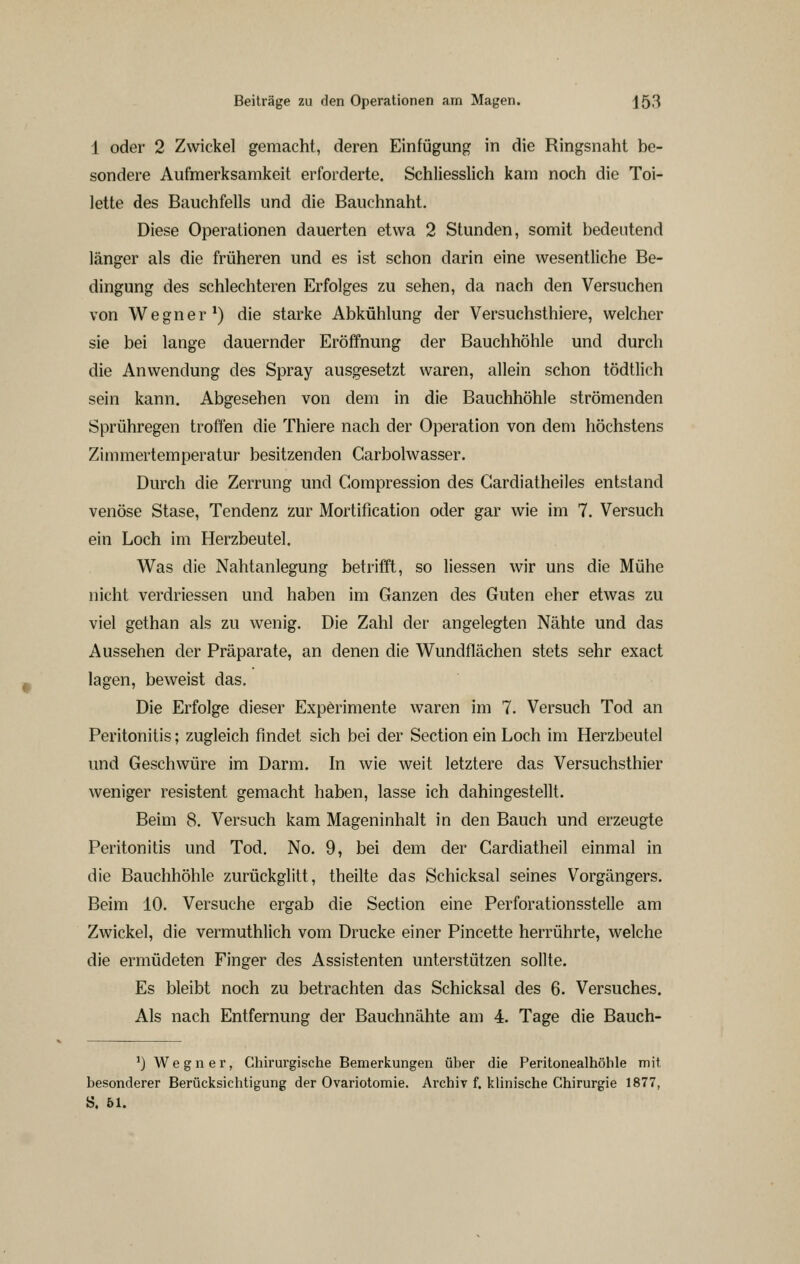 1 oder 2 Zwickel gemacht, deren Einfügung in die Ringsnaht be- sondere Aufmerksamkeit erforderte. Schliesslich kam noch die Toi- lette des Bauchfells und die Bauchnaht. Diese Operationen dauerten etwa 2 Stunden, somit bedeutend länger als die früheren und es ist schon darin eine wesentliche Be- dingung des schlechteren Erfolges zu sehen, da nach den Versuchen von Wegner*) die starke Abkühlung der Versuchsthiere, welcher sie bei lange dauernder Eröffnung der Bauchhöhle und durch die Anwendung des Spray ausgesetzt waren, allein schon tödtlich sein kann. Abgesehen von dem in die Bauchhöhle strömenden Sprühregen troffen die Thiere nach der Operation von dem höchstens Zimmertemperatur besitzenden Carbolwasser. Durch die Zerrung und Compression des Gardiatheiles entstand venöse Stase, Tendenz zur Mortification oder gar wie im 7. Versuch ein Loch im Herzbeutel. Was die Nahtanlegung betrifft, so Hessen wir uns die Mühe nicht verdriessen und haben im Ganzen des Guten eher etwas zu viel gethan als zu wenig. Die Zahl der angelegten Nähte und das Aussehen der Präparate, an denen die Wundflächen stets sehr exact lagen, beweist das. Die Erfolge dieser Experimente waren im 7. Versuch Tod an Peritonitis; zugleich findet sich bei der Section ein Loch im Herzbeutel und Geschwüre im Darm. In wie weit letztere das Versuchsthier weniger resistent gemacht haben, lasse ich dahingestellt. Beim 8. Versuch kam Mageninhalt in den Bauch und erzeugte Peritonitis und Tod. No. 9, bei dem der Cardiatheil einmal in die Bauchhöhle zurückglitt, theilte das Schicksal seines Vorgängers. Beim 10. Versuche ergab die Section eine Perforationsstelle am Zwickel, die vermuthlich vom Drucke einer Pincette herrührte, welche die ermüdeten Finger des Assistenten unterstützen sollte. Es bleibt noch zu betrachten das Schicksal des 6. Versuches. Als nach Entfernung der Bauchnähte am 4. Tage die Bauch- ') Wegner, Chirurgische Bemerkungen über die Peritonealhöhle mit besonderer Berücksichtigung der Ovariotomie. Archiv f. klinische Chirurgie 1877, ö. 61.