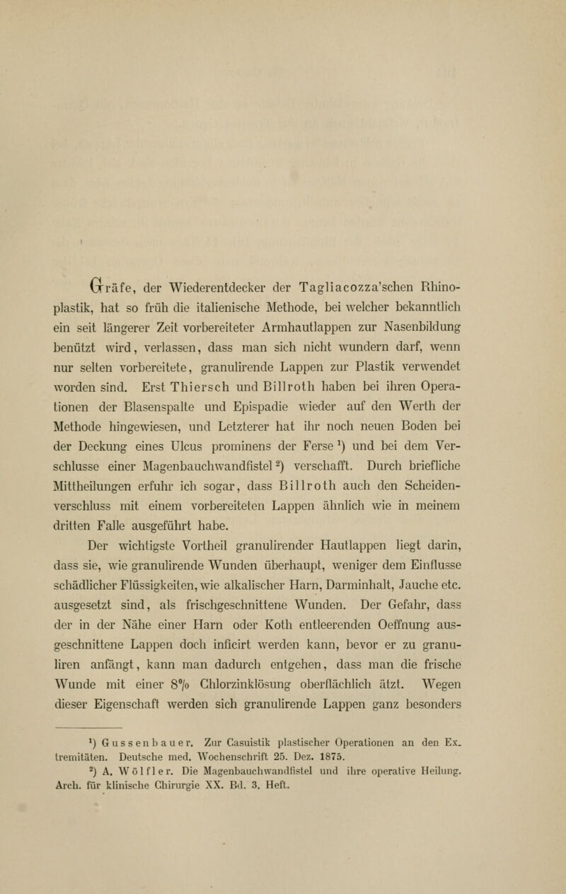 Gräfe, der Wiederentdecker der Tagliacozza'schen Rhino- plastik, hat so früh die italienische Methode, bei welcher bekanntlich ein seit längerer Zeit vorbereiteter Armhautlappen zur Nasenbildung benützt wird, verlassen, dass man sich nicht wundern darf, wenn nur selten vorbereitete, granulirende Lappen zur Plastik verwendet worden sind. Erst Thiersch und Billroth haben bei ihren Opera- tionen der Blasenspalte und Epispadie wieder auf den Werth der Methode hingewiesen, und Letzterer hat ihr noch neuen Boden bei der Deckung eines Ulcus prominens der Ferse ^) und bei dem Ver- schlusse einer Magenbauchwandfistel 2) verschafft. Durch briefliche Mittheilungen erfuhr ich sogar, dass Billroth auch den Scheiden- verschluss mit einem vorbereiteten Lappen ähnlich wie in meinem dritten Falle ausgeführt habe. Der wichtigste Vortheil granulirender Hautlappen liegt darin, dass sie, wie granulirende Wunden überhaupt, w^eniger dem Einflüsse schädlicher Flüssigkeiten, wie alkalischer Harn, Darminhalt, Jauche etc. ausgesetzt sind, als frischgeschnittene Wunden. Der Gefahr, dass der in der Nähe einer Harn oder Koth entleerenden Oeffnung aus- geschnittene Lappen doch inficirt werden kann, bevor er zu granu- liren anfängt, kann man dadurch entgehen, dass man die frische Wunde mit einer 8°/o Ghlorzinklösung oberflächlich ätzt. Wegen dieser Eigenschaft werden sich granulirende Lappen ganz besonders ^) Güssen bau er. Zur Casuistik plastischer Operationen an den Ex. treniitäten. Deutsche med. Wochenschrift 25. Dez. 1875. ^) A. Wölfler. Die Magenbauchwandfistel und ihre operative Heilung. Arch. für klinische Chirurgie XX. Bd. 3, Heft.
