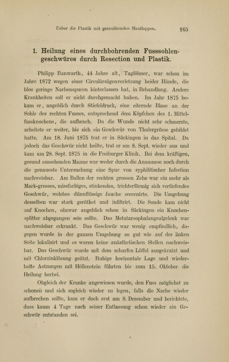 1. Heilung eines durchbohrenden Fusssohlen- geschwüres durch Resection und Plastik. Philipp Banwarth, 44 Jahre alt, Taglöhner, war schon im Jahre 1872 wegen einer Circulärsägenverletzung beider Hände, die blos geringe Narbenspuren hinterlassen hat, in Behandlung. Andere Krankheiten soll er nicht durchgemacht haben. Im Jahr 1875 be- kam er, angeblich durch Stiefeldruck, eine eiternde Blase an der Sohle des rechten Fusses, entsprechend dem Köpfchen des 1. Mittel- fussknochens, die aufbrach. Da die Wunde nicht sehr schmerzte, arbeitete er weiter, bis sich ein Geschwür von Thalergrösse gebildet hatte. Am 18. Juni 1875 trat er in Säckingen in das Spital. Da jedoch das Geschwür nicht heilte, trat er am 8. Sept. wieder aus und kam am 28. Sept. 1875 in die Freiburger Klinik. Bei dem kräftigen, gesund aussehenden Manne war weder durch die Anamnese noch durch die genaueste Untersuchung eine Spur von syphilitischer Infection nachweisbar. Am Ballen der rechten grossen Zehe war ein mehr als Mark-grosses, missfarbiges, stinkendes, trichterförmig sich vertiefendes Geschwür, welches dünnflüssige Jauche secernirte. Die Umgebung desselben war stark geröthet und infiltrirt. Die Sonde kam nicht auf Knochen, obzwar angeblich schon in Säckingen ein Knochen- splitter abgegangen sein sollte. Das Metatarsophalangealgelenk war nachweisbar erkrankt. Das Geschwür war wenig empfindlich, da- gegen wurde in der ganzen Umgebung so gut wie auf der linken Seite lokalisirt und es waren keine anästhetischen Stellen nachweis- bar. Das Geschwür wurde mit dem scharfen Löffel ausgekratzt und mit Chlorzinklösung geätzt. Ruhige horizontale Lage und wieder- holte Aetzungen mit Höllenstein führten bis zum 15. Oktober die Heilung herbei. Obgleich der Kranke angewiesen wurde, den Fuss möglichst zu schonen und sich sogleich wieder zu legen, falls die Narbe wieder aufbrechen sollte, kam er doch erst am 8. Dezember und berichtete, dass kaum 4 Tage nach seiner Entlassung schon wieder ein Ge- schwür entstanden sei.