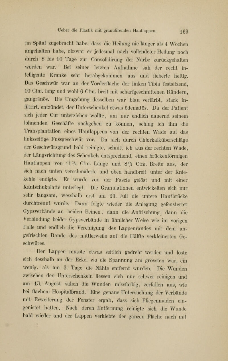 im Spital zugebraclit habe, dass die Heilung nie länger als 4 Wochen angehalten habe, obzwar er jedesmal nach vollendeter Heilung noch durch 8 bis 10 Tage zur Consolidirung der Narbe zurückgehalten Avorden war. Bei seiner letzten Aufnahme sah der recht in- telligente Kranke sehr herabgekommen aus und fieberte heftig. Das Geschwür war an der Vorderfläche der linken Tibia festsitzend, 10 Ctm, lang und wohl 6 Ctm. breit mit scharfgeschnittenen Rändern, gangränös. Die Umgebung desselben war blau verfärbt, stark in- filtrirt, entzündet, der Unterschenkel etwas ödematös. Da der Patient sich jeder Cur unterziehen wollte, um nur endlich dauernd seinem lohnenden Geschäfte nachgehen zu können, schlug ich ihm die Transplantation eines Hautlappens von der rechten Wade auf das linksseitige Fussgeschwür vor. Da sich durch Ghlorkalküberschläge der Geschwürsgrund bald reinigte, schnitt ich aus der rechten Wade, der Längsrichtung des Schenkels entsprechend, einen brückenförmigen Hautlappen von 111/2 Ctm. Länge und 8V2 Ctm. Breite aus, der sich nach unten verschmälerte und oben handbreit unter der Knie- kehle endigte. Er wurde von der Fascie gelöst und mit einer Kautschukplatte unterlegt. Die Granulationen entwickelten sich nur sehr langsam, wesshalb erst am 29. Mi die untere Hautbrücke durchtrennt wurde. Dann folgte wieder die Anlegung gefensterter Gypsverbände an beiden Beinen, dann die Anfrischung, dann die Verbindung beider Gypsverbände in ähnlicher Weise wie im vorigen Falle und endlich die Vereinigung des Lappenrandes mit dem an- gefrischten Rande des mittlerweile auf die Hälfte verkleinerten Ge- schwüres. Der Lappen musste etwas seitlich gedreht werden und löste sich desshalb an der Ecke, wo die Spannung am grössten war, ein wenig, als am 3. Tage die Nähte entfernt wurden. Die Wunden zwischen den Unterschenkeln Hessen sich nur schwer reinigen und am 13. August sahen die Wunden missfarbig, zerfallen aus, wie bei flachem Hospitalbrand. Eine genaue Untersuchung der Verbände mit Erweiterung der Fenster ergab, dass sich Fliegenmaden ein- genistet hatten. Nach deren Entfernung reinigte sich die Wunde bald wieder und der Lappen verklebte der ganzen Fläche nach mit