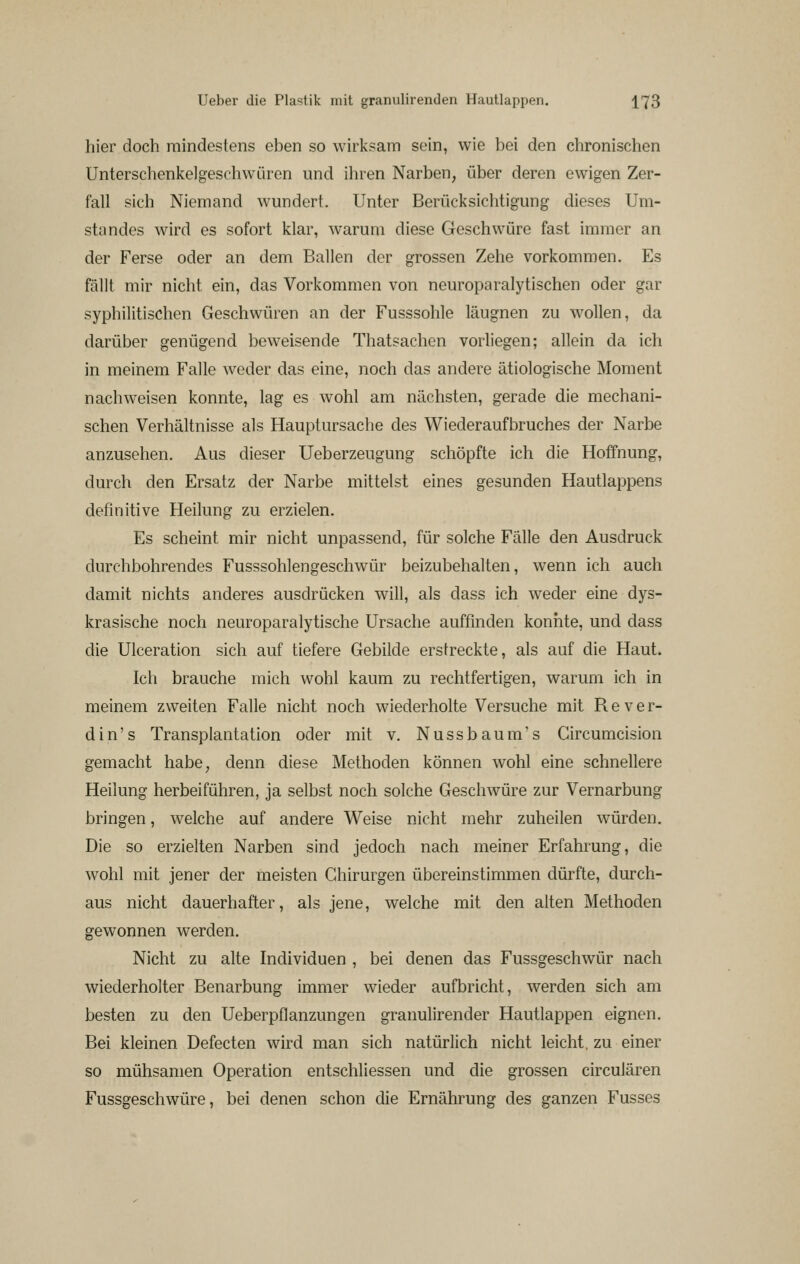 hier doch mindestens eben so wirksam sein, wie bei den chronischen Unterschenkelgesfhwüren und ihren Narben, über deren ewigen Zer- fall sich Niemand wundert. Unter Berücksichtigung dieses Um- stündes wird es sofort klar, warum diese Geschwüre fast immer an der Ferse oder an dem Ballen der grossen Zehe vorkommen. Es fällt mir nicht ein, das Vorkommen von neuroparalytischen oder gar syphilitischen Geschwüren an der Fusssohle läugnen zu wollen, da darüber genügend beweisende Thatsachen vorliegen; allein da ich in meinem Falle weder das eine, noch das andere ätiologische Moment nachweisen konnte, lag es wohl am nächsten, gerade die mechani- schen Verhältnisse als Hauptursache des Wiederaufbruches der Narbe anzusehen. Aus dieser Ueberzeugung schöpfte ich die Hoffnung, durch den Ersatz der Narbe mittelst eines gesunden Hautlappens definitive Heilung zu erzielen. Es scheint mir nicht unpassend, für solche Fälle den Ausdruck durchbohrendes Fusssohlengeschwür beizubehalten, wenn ich auch damit nichts anderes ausdrücken will, als dass ich weder eine dys- krasische noch neuroparalytische Ursache auffinden konnte, und dass die Ulceration sich auf tiefere Gebilde erstreckte, als auf die Haut. Ich brauche mich wohl kaum zu rechtfertigen, warum ich in meinem zweiten Falle nicht noch wiederholte Versuche mit R e v e r- din's Transplantation oder mit v. Nussbaum's Gircumcision gemacht habe, denn diese Methoden können wohl eine schnellere Heilung herbeiführen, ja selbst noch solche Geschwüre zur Vernarbung bringen, welche auf andere Weise nicht mehr zuheilen würden. Die so erzielten Narben sind jedoch nach meiner Erfahrung, die wohl mit jener der meisten Chirurgen übereinstimmen dürfte, durch- aus nicht dauerhafter, als jene, welche mit den alten Methoden gewonnen werden. Nicht zu alte Individuen , bei denen das Fussgeschwür nach wiederholter Benarbung immer wieder aufbricht, werden sich am besten zu den Ueberpflanzungen granulirender Hautlappen eignen. Bei kleinen Defecten wird man sich natürlich nicht leicht, zu einer so mühsamen Operation entschliessen und die grossen circulären Fussgeschwüre, bei denen schon die Ernährung des ganzen Fusses