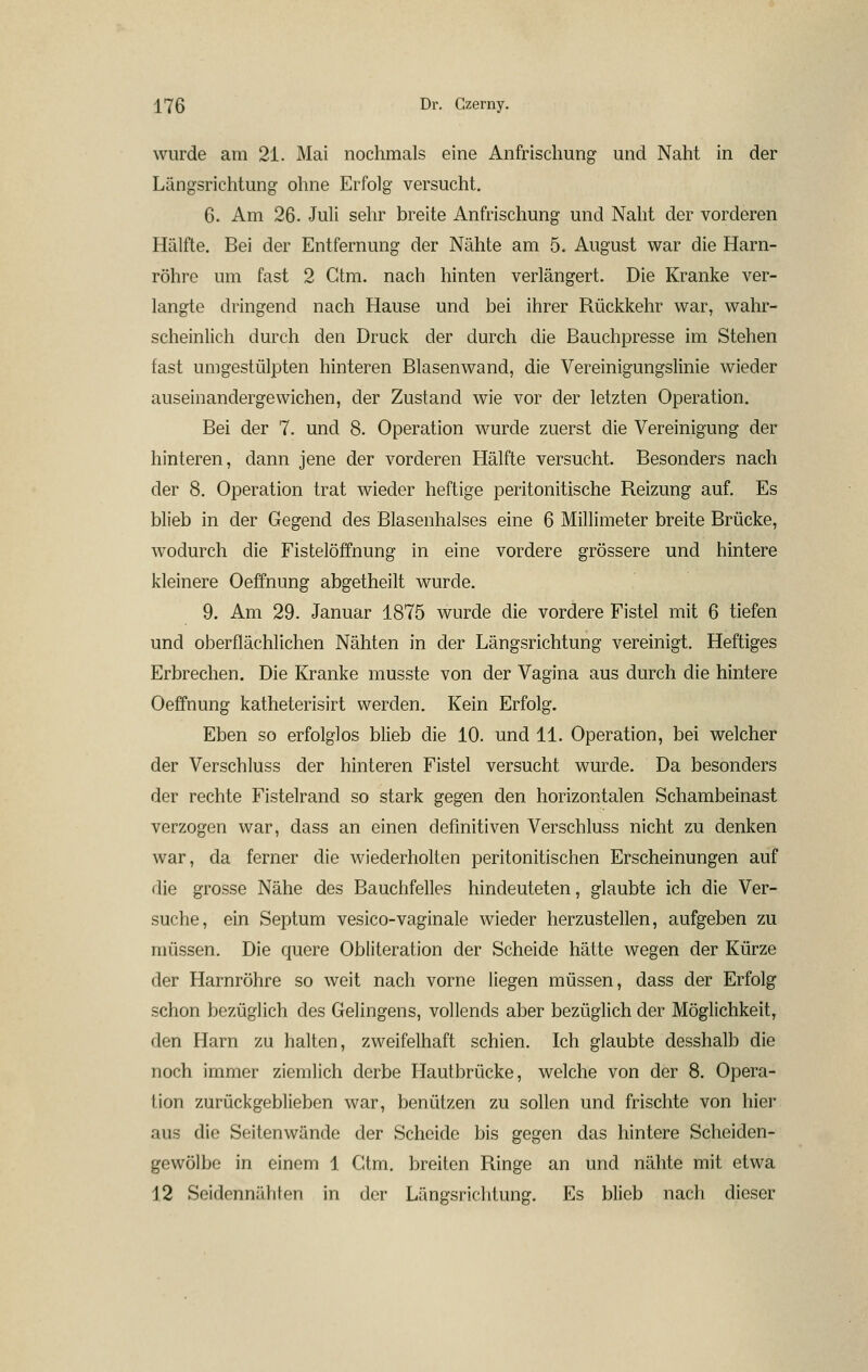 wurde am 21. Mai nochmals eine Anfrischung und Naht in der Längsrichtung ohne Erfolg versucht. 6. Am 26. Juli sehr breite Anfrischung und Naht der vorderen Hälfte. Bei der Entfernung der Nähte am 5. August war die Harn- röhre um fast 2 Ctm. nach hinten verlängert. Die Kranke ver- langte dringend nach Hause und bei ihrer Rückkehr war, wahr- scheinlich durch den Druck der durch die Bauchpresse im Stehen fast umgestülpten hinteren Blasenwand, die Vereinigungslinie wieder auseinandergewichen, der Zustand wie vor der letzten Operation. Bei der 7. und 8. Operation wurde zuerst die Vereinigung der hinteren, dann jene der vorderen Hälfte versucht. Besonders nach der 8. Operation trat wieder heftige peritonitische Reizung auf. Es blieb in der Gegend des ßlasenhalses eine 6 Millimeter breite Brücke, wodurch die Fistelöffnung in eine vordere grössere und hintere kleinere Oeffnung abgetheilt wurde. 9. Am 29. Januar 1875 wurde die vordere Fistel mit 6 tiefen und oberflächlichen Nähten in der Längsrichtung vereinigt. Heftiges Erbrechen. Die Kranke musste von der Vagina aus durch die hintere Oeffnung katheterisirt werden. Kein Erfolg. Eben so erfolglos blieb die 10. und 11. Operation, bei welcher der Verschluss der hinteren Fistel versucht wurde. Da besonders der rechte Fistelrand so stark gegen den horizontalen Schambeinast verzogen war, dass an einen definitiven Verschluss nicht zu denken war, da ferner die Aviederholten peritonitischen Erscheinungen auf die grosse Nähe des Bauchfelles hindeuteten, glaubte ich die Ver- suche, ein Septum vesico-vaginale wieder herzustellen, aufgeben zu müssen. Die quere Obliteration der Scheide hätte wegen der Kürze der Harnröhre so weit nach vorne liegen müssen, dass der Erfolg schon bezüglich des Gelingens, vollends aber bezüglich der Möglichkeit, den Harn zu halten, zweifelhaft schien. Ich glaubte desshalb die noch immer ziemlich derbe Hautbrücke, welche von der 8. Opera- tion zurückgeblieben war, benützen zu sollen und frischte von hier aus die Seitenwände der Scheide bis gegen das hintere Scheiden- gewölbe in einem 1 Ctm. breiten Ringe an und nähte mit etwa 12 Seidennähten in der Längsrichtung. Es blieb nach dieser