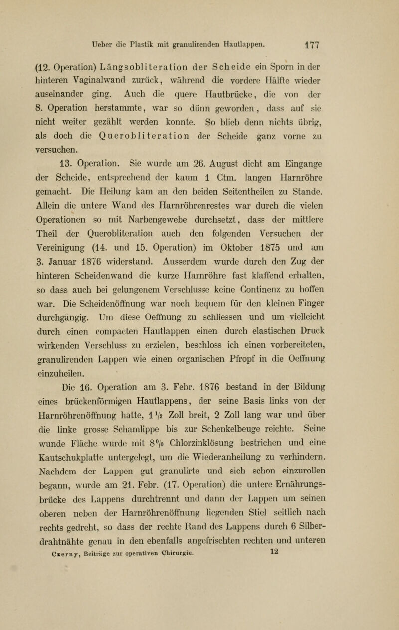 (12. Operation) Längsobliteration der Scheide ein Sporn in der hinteren Vaginalwand zurück, während die vordere Hälfte wieder auseinander ging. Auch die quere Hautbrücke, die von der 8. Operation herstammte, war so dünn geworden, dass auf sie nicht weiter gezählt werden konnte. So blieb denn nichts übrig, als doch die Querobliteration der Scheide ganz vorne zu versuchen. 13. Operation. Sie wurde am 26. August dicht am Eingange der Scheide, entsprechend der kaum 1 Ctm. langen Harnröhre gemacht. Die Heilung kam an den beiden Seitentheilen zu Stande. Allein die untere Wand des Harnröhrenrestes war durch die vielen Operationen so mit Narbengewebe durchsetzt, dass der mittlere Theil der Querobliteration auch den folgenden Versuchen der Vereinigung (14. und 15. Operation) im Oktober 1875 und am 3. Januar 1876 widerstand. Ausserdem wurde durch den Zug der hinteren Scheiden wand die kurze Harnröhre fast klaffend erhalten, so dass auch bei gelungenem Verschlusse keine Continenz zu hoffen war. Die Scheidenöffnung war noch bequem für den kleinen Finger durchgängig. Um diese Oeffnung zu schllessen und um vielleicht durch einen compacten Hautlappen einen durch elastischen Druck wirkenden Verschluss zu erzielen, beschloss ich einen vorbereiteten, granulirenden Lappen wie einen organischen Pfropf in die Oeffnung einzuheilen. Die 16. Operation am 3. Febr. 1876 bestand in der Bildung eines brückenförmigen Hautlappens, der seine Basis links von der Harnröhrenöffnung hatte, 1^2 Zoll breit, 2 Zoll lang war und über die linke grosse Schamlippe bis zur Schenkelbeuge reichte. Seine wunde Fläche wurde mit 8°/o Chlorzinklösung bestrichen und eine Kautschukplatte untergelegt, um die Wiederanheilung zu verhindern. Nachdem der Lappen gut granulirte und sich schon einzurollen begann, wurde am 21. Febr. (17. Operation) die untere Ernährungs- brücke des Lappens durchtrennt und dann der Lappen um seinen oberen neben der Harnröhrenöffnung liegenden Stiel seitlich nach rechts gedreht, so dass der rechte Fiand des Lappens durch 6 Silber- drahtnähte genau in den ebenfalls angefrischten rechten und unteren Czerny, Beiträge zur operativen Cliirurgie. 12