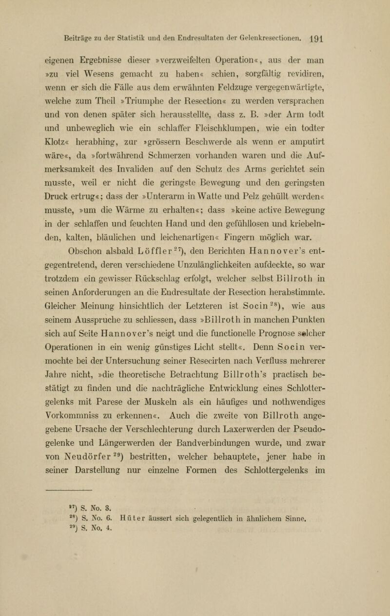 eigenen Ergebnisse dieser »verzweifelten Operation«, aus der man »zu viel Wesens gemacht zu liaben« schien, sorgßlltig revidiren, wenn er sich die Fälle aus dem erwähnten Feldzuge vergegenwärtigte, welche zum Theil »Triumphe der Resection« zu werden versprachen und von denen später sich herausstellte, dass z. B. »der Arm todt und unbeweglich wie ein schlaffer Fleischklumpen, wie ein todter Klotz« herabhing, zur »grössern Beschwerde als wenn er amputirt wäre«, da »fortwährend Schmerzen vorhanden waren und die Auf- merksamkeit des Invaliden auf den Schutz des Arms gerichtet sein musste, weil er nicht die geringste Bewegung und den geringsten Druck ertrug«; dass der »Unterarm in Watte und Pelz gehüllt werden« musste, »um die Wärme zu erhalten«; dass »keine active Bewegung in der schlaffen und feuchten Hand und den gefühllosen und kriebeln- den, kalten, bläulichen und leichenartigen« Fingern möglich war. Obschon alsbald Löffler-''), den Berichten Hannover's ent- gegentretend, deren verschiedene Unzulänglichkeiten aufdeckte, so war trotzdem ein gewisser Rückschlag erfolgt, welcher selbst Billroth in seinen Anforderungen an die Endresultate der Resection herabstimmte. Gleicher Meinung hinsichtlich der Letzteren ist Socin-^), wie aus seinem Ausspruche zu schliessen, dass »Billroth in manchen Punkten sich auf Seite Hannover's neigt und die functionelle Prognose selcher Operationen in ein wenig günstiges Licht stellt«. Denn So ein ver- mochte bei der Untersuchung seiner Resecirten nach Verfluss mehi'erer Jahre nicht, »die theoretische Betrachtung Billroth's practisch be- stätigt zu finden und die nachträgliche Entwicklung eines Schlotter- gelenks mit Parese der Muskeln als ein häufiges und nothwendiges Vorkommniss zu erkennen«. Auch die zweite von Billroth ange- gebene Ursache der Verschlechterung durch Laxerwerden der Pseudo- gelenke und Längerwerden der Bandverbindungen wurde, und zwar von Neudörfer ^^) bestritten, welcher behauptete, jener habe in seiner Darstellung nur einzelne Formen des Schlottergelenks im ) S. No. 3. ) S. No. 6. Hüter äussert sich gelegentlich in ähnlichem Sinne. ) S, No. 4.