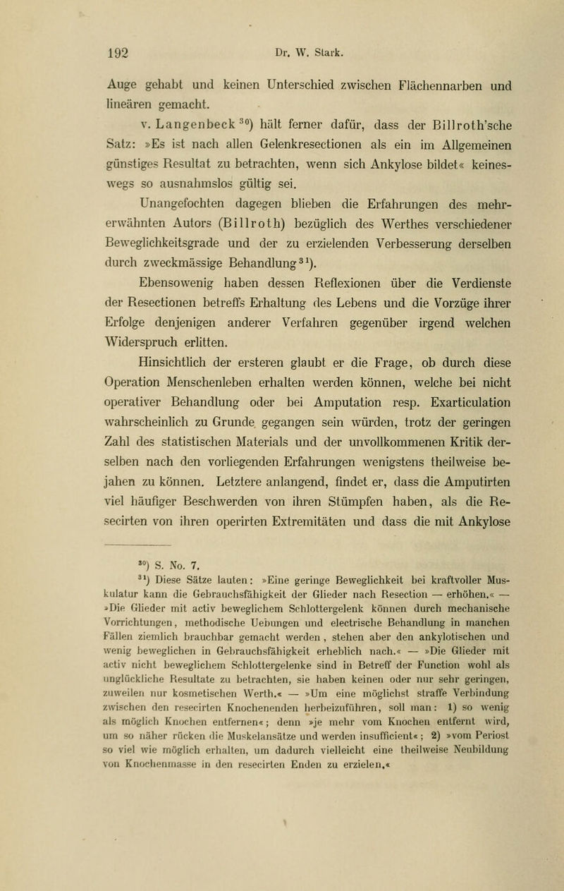 Auge gehabt und keinen Unterschied zwischen Flächennarben und linearen gemacht, V. Langenbeck ^0) hält ferner dafür, dass der Billroth'sche Satz: »Es ist nach allen Gelenkresectionen als ein im Allgemeinen günstiges Resultat zu betrachten, wenn sich Ankylose bildet« keines- wegs so ausnahmslos gültig sei. Unangefochten dagegen blieben die Erfahrungen des mehr- erwähnten Autors (Billroth) bezüglich des Werthes verschiedener Beweglichkeitsgrade und der zu erzielenden Verbesserung derselben durch zweckmässige Behandlung ^ ^). Ebensowenig haben dessen Reflexionen über die Verdienste der Resectionen betreffs Erhaltung des Lebens und die Vorzüge ihrer Erfolge denjenigen anderer Verfahren gegenüber irgend welchen Widerspruch erlitten. Hinsichtlich der ersteren glaubt er die Frage, ob durch diese Operation Menschenleben erhalten werden können, welche bei nicht operativer Behandlung oder bei Amputation resp. Exarticulation wahrscheinlich zu Grunde gegangen sein würden, trotz der geringen Zahl des statistischen Materials und der unvollkommenen Kritik der- selben nach den vorliegenden Erfahrungen wenigstens theilweise be- jahen zu können. Letztere anlangend, findet er, dass die Amputirten viel häufiger Beschwerden von ihren Stümpfen haben, als die Re- secirten von ihren operirten Extremitäten und dass die mit Ankylose '») S. No. 7. ^*) Diese Sätze lauten: »Eine geringe Beweglichkeit bei kraftvoller Mus- kulatur kann die Gebrauchsfähigkeit der Glieder nach Resection — erhöhen.« — »Die Glieder mit activ beweglichem Schlottergelenk können durch mechanische Vorrichtungen, methodische Uebungen und electrische Behandlung in manchen Fällen ziemlich brauchbar gemacht werden , stehen aber den ankylotischen und wenig beweglichen in Gebrauchsfähigkeit erheblich nach.« — »Die Glieder mit activ nicht beweglichem Schlottergelenke sind in Betreff der Function wohl als unglückliche Resultate zu betrachten, sie haben keinen oder nur sehr geringen, zuweilen nur kosmetischen Werth.« — »Um eine möglichst straffe Verbindung zwischen den resecirten Knochenenden herbeizuführen, soll man: 1) so wenig als möglich Knochen entfernen«; denn »je mehr vom Knochen entfernt wird, um so näher rücken die Muskelansätze und werden insufficient« ; 2) »vom Periost so viel wie möglich erhalten, um dadurch vielleicht eine theilweise Neubildung von Knochenmasse in den resecirten Enden zu erzielen.«