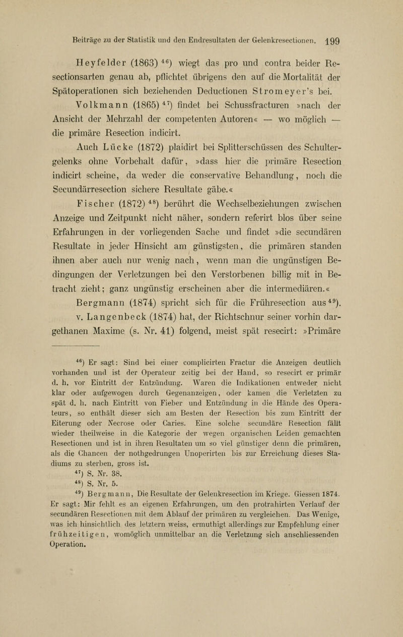 Heyfelder (1863)'*^) wiegt das pro und contra beider Re- sectionsarten genau ab, pflichtet übrigens den auf die Mortalität der Spätoperationen sich beziehenden Deductionen Stromeycr's bei. Volkmann (1865)'*^) findet bei Schussfracturen »nach der Ansicht der Mehrzahl der competenten Autoren« — wo möglich — die primäre Resection indicirt. Auch Lücke (1872) plaidirt bei Splitterschüssen des Schulter- gelenks ohne Vorbehalt dafür, »dass hier die primäre Resection indicirt scheine, da weder die conservative Behandlung, noch die Secundärresection sichere Resultate gäbe.« Fischer (1872)*^) berührt die Wechselbeziehungen zwischen Anzeige und Zeitpunkt nicht näher, sondern referirt blos über seine Erfahrungen in der vorliegenden Sache und findet »die secundären Resultate in jeder Hinsicht am günstigsten, die primären standen ihnen aber auch nur wenig nach, wenn man die ungünstigen Be- dingungen der Verletzungen bei den Verstorbenen billig mit in Be- tracht zieht; ganz ungünstig erscheinen aber die intermediären.« Bergmann (1874) spricht sich für die Frühresection aus*^). V, Langenbeck (1874) hat, der Richtschnur seiner vorhin dar- gethanen Maxime (s. Nr. 41) folgend, meist spät resecirt: »Primäre *^) Er sagt: Sind bei einer complicirten Fractur die Anzeigen deutlicii vorhanden und ist der Operateur zeitig bei der Hand, so resecirt er primär d. h. vor Eintritt der Entzündung. Waren die Indikationen entweder nicht klar oder aufgewogen durch Gegenanzeigen, oder kamen die Verletzten zu spät d. h. nach Eintritt von Fieber und Entzündung in die Hände des Opera- teurs, so enthält dieser sich am Besten der Resection bis zum Eintritt der Eiterung oder Necrose oder Caries. Eine solche secundäre Resection fällt wieder theilweise in die Kategorie der wegen organischen Leiden gemachten Resectionen und ist in ihren Resultaten um so viel günstiger denn die primären, als die Chancen der nothgedrungen Unoperirten bis zur Erreichung dieses Sta- diums zu sterl)en, gross ist. *^) S. Nr. 38. ) S. Nr. 5. ^^) Bergmann, Die Resultate der Gelenkresection im Kriege. Giessen 1874. Er sagt: Mir fehlt es an eigenen Erfahrungen, um den protrahirten Verlauf der secundären Resectionen mit dem Ablauf der primären zu vergleichen. Das Wenige, was ich hinsichtlich des letztem weiss, ermuthigt allerdings zur Empfehlung einer frühzeitigen, womöglich unmittelbar an die Verletzung sich anschliessenden Operation.