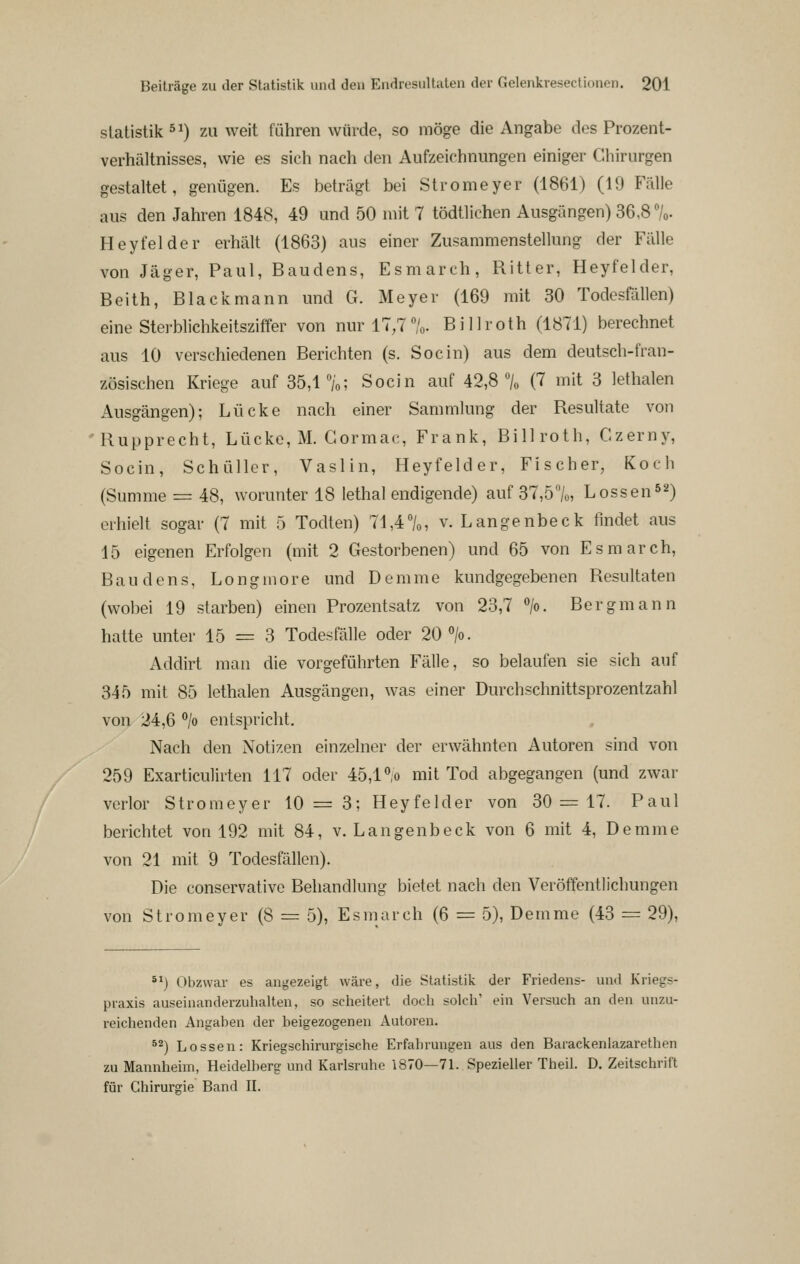 Statistik 5^) zu weit führen würde, so möge die Angabe dos Prozent- verhältnisses, wie es sich nach den Aufzeichnungen einiger Chirurgen gestaltet, genügen. Es beträgt bei Stromeyer (1861) (19 Fälle aus den Jahren 1848, 49 und 50 mit 7 tödtlichen Ausgängen) 36,8 7o. Heyfelder erhält (1863) aus einer Zusammenstellung der Fälle von Jäger, Paul, Baudens, Esmarch, Ritter, Heyfelder, Beith, Blackmann und G. Meyer (169 mit 30 Todesfällen) eine Sterblichkeitsziffer von nur 17,7%. Billroth (1871) berechnet aus 10 verschiedenen Berichten (s. Socin) aus dem deutsch-fran- zösischen Kriege auf 35,1 °/o; Socin auf 42,8% (7 mit 3 lethalen Ausgängen); Lücke nach einer Sammlung der Resultate von 'Rupprecht, Lücke, M. Gormac, Frank, Bill roth, Czerny, Socin, Schüller, Vaslin, Heyfelder, Fischer, Koch (Summe = 48, worunter 18 lethal endigende) auf 37,5%, Lossen52) erhielt sogar (7 mit 5 Todten) 71,4%, v. Langenbeck findet aus 15 eigenen Erfolgen (mit 2 Gestorbenen) und 65 von Esmarch, Baudens, Longmore und Demme kundgegebenen Resultaten (wobei 19 starben) einen Prozentsatz von 23,7 >. Bergmann hatte unter 15 = 3 Todesfälle oder 20 >. Addirt man die vorgeführten Fälle, so belaufen sie sich auf 345 mit 85 lethalen Ausgängen, was einer Durchschnittsprozentzahl von 24,6 °/o entspricht. Nach den Notizen einzelner der erwähnten Autoren sind von 259 Exarticulirten 117 oder 45,1% mit Tod abgegangen (und zwar verlor Stromeyer 10 = 3; Heyfelder von 30 = 17. Paul berichtet von 192 mit 84, v. Langenbeck von 6 mit 4, Demme von 21 mit 9 Todesfällen). Die conservative Behandlung bietet nach den Veröffentlichungen von Stromeyer (8 = 5), Esmarch (6 = 5), Demme (43 = 29), *^) Obzwar es angezeigt wäre, die Statistik der Friedens- und Kriegs- praxis auseinanderzuhalten, so scheitert doch solch' ein Versuch an den unzu- reichenden Angaben der beigezogenen Autoren. ^^) Lossen: Kriegschirurgische Erfahrungen aus den Barackenlazarethen zu Mannheim, Heidelberg und Karlsruhe 1870—71. Spezieller Theil. D. Zeitschrift für Chirurgie Band II.