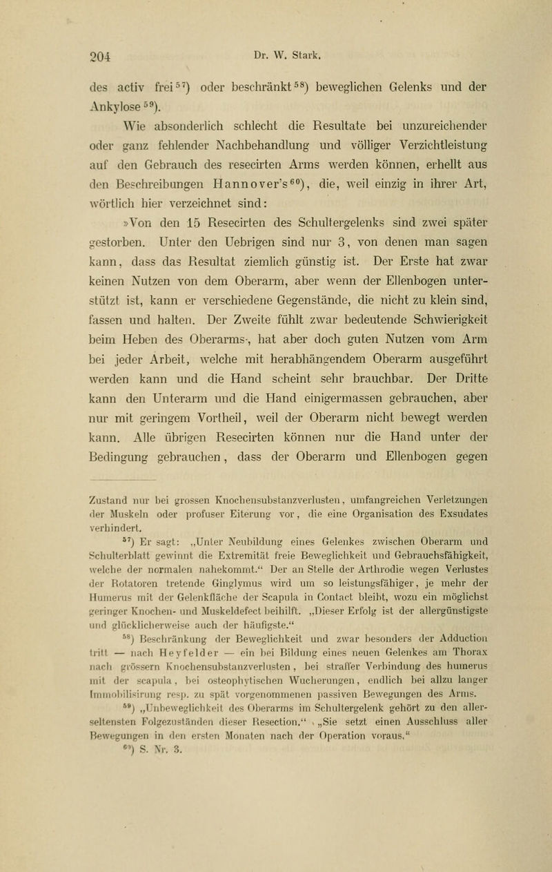 des activ frei^^) oder beschränkte^) beweglichen Gelenks und der Ankylose 5^). Wie absonderlich schlecht die Resultate bei unzureichender oder ganz fehlender Nachbehandlung und völliger Verzichtleistung auf den Gebrauch des resecirten Arms werden können, erhellt aus den Beschreibungen Hannovers^), die, weil einzig in ihrer Art, wörtlich hier verzeichnet sind: »Von den 15 Resecirten des Schultergelenks sind zwei später gestorben. Unter den Uebrigen sind nur 3, von denen man sagen kann, dass das Resultat ziemlich günstig ist. Der Erste hat zwar keinen Nutzen von dem Oberarm, aber wenn der Ellenbogen unter- stützt ist, kann er verschiedene Gegenstände, die nicht zu klein sind, fassen und halten. Der Zweite fühlt zwar bedeutende Schwierigkeit beim Heben des Oberarms-, hat aber doch guten Nutzen vom Arm bei jeder Arbeit, welche mit herabhängendem Oberarm ausgeführt werden kann und die Hand scheint sehr brauchbar. Der Dritte kann den Unterarm und die Hand einigermassen gebrauchen, aber nur mit geringem Vortheil, weil der Oberarm nicht bewegt werden kann. Alle übrigen Resecirten können nur die Hand unter der Bedingung gebrauchen, dass der Oberarm und Ellenbogen gegen Zustand nur bei grossen Knochensubstanzverlusten, umfangreichen Verletzungen der Muskeln oder profuser Eiterung vor, die eine Organisation des Exsudates verhindert. *^) Er sagt: „Unter Neubildung eines Gelenkes zwischen Oberarm und Schulterblatt gewinnt die Extremität freie Beweglichkeit und Gebrauchsfähigkeit, welche der normalen nahekommt. Der an Stelle der Arthrodie wegen Verlustes der Rotaloren tretende Ginglymus wird um so leistungsfähiger, je mehr der Humerus mit der Gelenkfläcbe der Scapula in Gontact bleibt, wozu ein möglichst geringer Knochen- und Muskeldefect beihilft. ,,Dieser Erfolg ist der allergünstigste und glückliclierweise auch der häufigste. ^*) Beschränkung der Beweglichkeit und zwar besonders der Adductioii tritt — nach Heyfelder — ein bei Bildung eines neuen Gelenkes am Thorax nach grössern Knochensubstanzverlusten, bei straffer Verbindung des humerus mit der scapula, bei osteophytischen Wucherungen, endlich bei allzu langer Immobilisirung resp. zu spät vorgenommenen passiven Bewegungen des Arms. **) „T'nbeweglichkeit des Oberarms im Schultergelenk gehört zu den aller- seltensten Folgezuständen dieser Resection. . „Sie setzt einen Ausschluss aller Bewegungen in den ersten Monaten nach der Operation voraus, «'') S. Nr. 3.