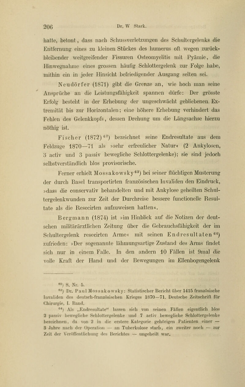 hatte, betont, dass nach Schussverletzungen des Schultergelenks die Entfernung eines zu kleinen Stückes des humems oft wegen zurück- bleibender weitgreifender Fissuren Osteomyelitis mit Pyämie, die Hinwegnahme eines grossen häufig Schlottergelenk zur Folge habe, mithin ein in jeder Hinsicht befriedigender Ausgang selten sei. Neudörfer (1871) gibt die Grenze an, wie hoch man seine Ansprüche an die Leistungsfähigkeit spannen dürfe: Der grösste Erfolg besteht in der Erhebung der ungeschwächt gebliebenen Ex- tremität bis zur Horizontalen; eine höhere Erhebung verhindert das Fehlen des Gelenkkopfs, dessen Drehung um die Längsachse hierzu nöthig ist. Fischer (1872)^^) bezeichnet seine Endresultate aus dem Feldzuge 1870—71 als »sehr erfreulicher Natur« (2 Ankylosen, 5 activ und 3 passiv bewegliche Schlottergelenke); sie sind jedoch selbstverständlich blos provisorische. Ferner erhielt Mossakowsky^^) bei seiner flüchtigen Musterung der durch Basel transportirten französischen Livaliden den Eindruck, »dass die conservativ behandelten und mit Ankylose geheilten Schul- tergelenkwunden zur Zeit der Durchreise bessere functionelle Resul- tate als die Resecirten aufzuweisen hatten«. Bergmann (1874) ist »im Hinblick auf die Notizen der deut- schen militärärztlichen Zeitung über die Gebrauchsfähigkeit der im Schultergelenk resecirten Arme« mit seinen Endresultaten^^) zufrieden: »Der sogenannte lähmungsartige Zustand des Arms findet sich nur in einem Falle. In den andern 10 Fällen ist 9mal die volle Kraft der Hand und der Bewegungen im Ellenbogengelenk «2) S. Nr. 5. '^) Dr. Paul Mossakovvsky: Statistischer Bericht über 1415 französische Invaliden des deutsch-französischen Krieges 1870—71. Deutsche Zeitschrift für Chirurgie, I. Band. ^*) Als „Endresultate lassen sich von seinen Fällen eigentlich blos 2 passiv bewegliche Schlottergelenke und 7 activ bewegliche Schlottergelenke bezeichnen, da von 2 in die erstere Kategorie gehörigen Patienten einer — 3 .lahre nach der Operation — an Tuberkulose starb, ein zweiter noch — zur Zeit der V'eröffentlichung des Berichtes — ungeheilt war.