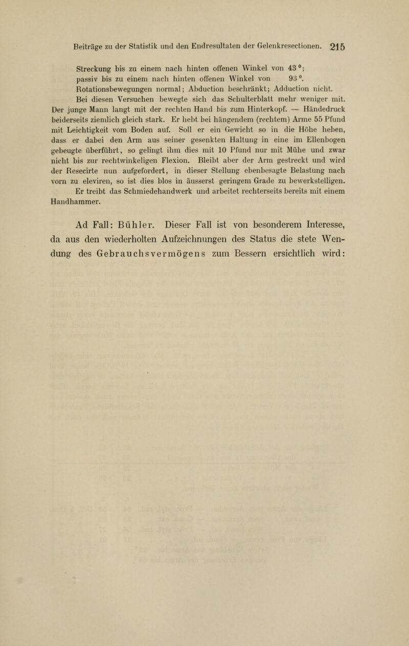 Streckung bis zu einem nach hinten offenen Winkel von 43**; passiv bis zu einem nach hinten offenen Winkel von 93 . Rotationsbewegungen normal; Abduction beschränkt; Adduction nicht. Bei diesen Versuchen bewegte sich das Schulterblatt mehr weniger mit. Der junge Mann langt mit der rechten Hand bis zum Hinterkopf. — Händedruck beiderseits ziemlich gleich stark. Er hebt bei hängendem (rechtem) Arme 55 Pfund mit Leichtigkeit vom Boden auf. Soll er ein Gewicht so in die Höhe heben, dass er dabei den Arm aus seiner gesenkten Haltung in eine im Ellenbogen gebeugte überführt, so gehngt ihm dies mit 10 Pfund nur mit Mühe und zwar nicht bis zur rechtwinkeligen Flexion. Bleibt aber der Arm gestreckt und wird der Resecirte nun aufgefordert, in dieser Stellung ebenbesagte Belastung nach vorn zu eleviren, so ist dies blos in äusserst geringem Grade zu bewerkstelligen. Er treibt das Schmiedehandwerk und arbeitet rechterseits bereits mit einem Haudhammer. Ad Fall: Bühl er. Dieser Fall ist von besonderem Interesse, da aus den wiederholten Aufzeichnungen des Status die stete Wen- dung des Gebrauchsvermögens zum Bessern ersichtlich wird: