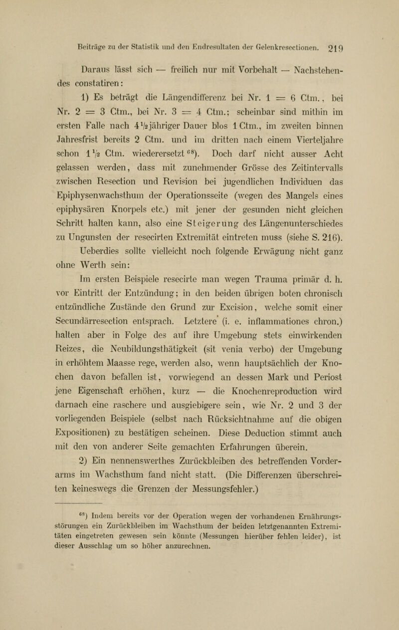 Daraus lässt sich — freilich nur mit Vorbehalt — Nachstehen- des constatiren: 1) Es beträgt die Längendifferenz bei Nr. 1 = 6 Ctm., bei Nr. 2 = 3 Ctm., bei Nr. 3 = 4 Ctm.; scheinbar sind mithin im ersten Falle nach 4^2jähriger Dauer blos ICtm., im zweiten binnen Jahresfrist bereits 2 Ctm. und im dritten nach einem Vierteljahre schon 1V2 Ctm. wiederersetzt ^^). Doch darf nicht ausser Acht gelassen werden, dass mit zunehmender Grösse des Zeitintervalls zwischen Resection und Revision bei jugendlichen Individuen das Epiphysenwachsthum der Operationsseite (wegen des Mangels eines epiphysären Knorpels etc.) mit jener der gesunden nicht gleichen Schritt halten kann, also eine Steigerung des Längenunterschiedes zu Ungunsten der resecirten Extremität eintreten muss (siehe S. 216). Ueberdies sollte vielleicht noch folgende Erwägung nicht ganz ohne W^erth sein: Im ersten Beispiele resecirte man wegen Trauma primär d. h. vor Eintritt der Entzündung; in den beiden übrigen boten chronisch entzündliche Zustände den Grund zur Excision, welche somit einer Secundärresection entsprach. Letztere (i. e. inflammationes chron.) halten aber in Folge des auf ihre Umgebung stets einwirkenden Reizes, die Neubildungsthätigkeit (sit venia verbo) der Umgebung in erhöhtem Maasse rege, werden also, wenn hauptsächlich der Kno- chen davon befallen ist, vorwiegend an dessen Mark und Periost jene Eigenschaft erhöhen, kurz — die Knochenreproduction Avird darnach eine raschere und ausgiebigere sein, wie Nr. 2 und 3 der vorliegenden Beispiele (selbst nach Rücksichtnahme auf die obigen Expositionen) zu bestätigen scheinen. Diese Deduction stimmt auch mit den von anderer Seite gemachten Erfahrungen überein. 2) Ein nennenswerthes Zm-ückbleiben des betreffenden Vorder- arms im Wachsthum fand nicht statt. (Die Differenzen überschrei- ten keineswegs die Grenzen der Messungsfehler.) *^) Indem bereits vor der Operation wegen der vorliandenen Ernährungs- störungen ein Zurückbleiben im Wachsthum der beiden letztgenannten Extremi- täten eingetreten gewesen sein könnte (Messungen hierüber fehlen leider), ist dieser Ausschlag um so höher anzurechnen.
