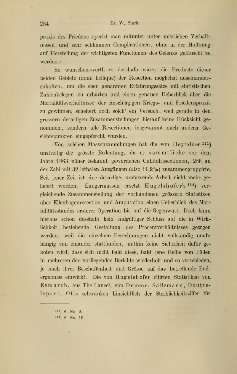 praxis des Friedens operirt man mitunter unter misslichen Verhält- nissen und sehr schlimmen Complicationen, ohne in der Hoffnung auf Herstelhmg der wichtigsten Functionen des Gelenks getäuscht zu werden.« So wünschenswerth es desshalb wäre, die Producte dieser beiden Gebiete (domi bellique) der Resection möglichst auseinander- zuhalten, um die eben genannten Erfahrungssätze mit statistischen Zahlenbelegen zu erhärten und einen genauen Ueberblick über die Mortalitätsverhällnisse der einschlägigen Kriegs- und Friedenspraxis zu gewinnen, scheitert doch solch' ein Versuch, weil gerade in den grössern derartigen Zusammenstellungen hierauf keine Rücksicht ge- nommen, sondern alle Resectionen insgesammt nach andern Ge- sichtspunkten eingepfercht wurden. Von solchen Massensammlungen hat die von Heyfelder ^^^) unstreitig die grösste Bedeutung, da er sammtliehe vor dem Jahre 1863 näher bekannt gewordenen Cubitalresectionen, 286 an der Zahl mit 32 lethalen Ausgängen (also ll,2°/o) zusammengruppirte. Seit jener Zeit ist eine derartige, umfassende Arbeit nicht mehr ge- liefert worden. Einigermassen ersetzt Hugelshofer's ^^^) ver- gleichende Zusammenstellung der vorhandenen grössern Statistiken über Ellenbogenresection und Amputation einen Ueberblick des Mor- talitätsstandes ersterer Operation bis auf die Gegenwart. Doch kann hieraus schon desshalb kein endgültiger Schluss auf die in Wirk- lichkeit bestehende Gestaltung des Procentverhältnisses gezogen werden, weil die einzelnen Berechnungen nicht vollständig unab- hängig von einander stattfanden, mithin keine Sicherheit dafür ge- boten wird, dass sich nicht bald diese, bald jene Reihe von Fällen in mehreren der vorliegenden Berichte wiederholt und so verschieden, je nach ihrer Beschaffenheit und Grösse auf das betreffende End- ergebniss einwirkt. Die von Hugelshofer citirten Statistikisn von Esmarch, aus The Lancet, von Demme, Saltzmann, Doutre- lepont, Otis schwanken hinsichtlich der Sterblichkeitsziffer für ») S. No. 2.