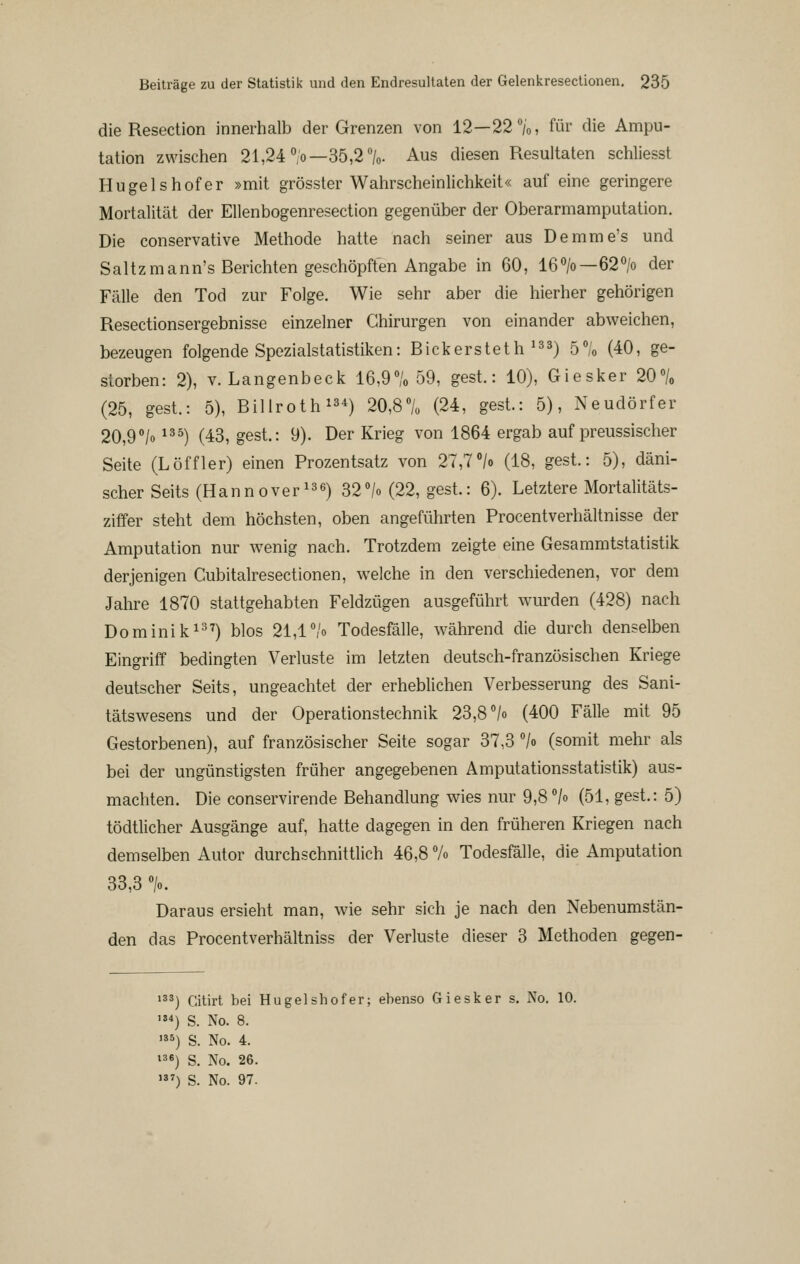 die Resection innerhalb der Grenzen von 12—22%, für die Ampu- tation zwischen 21,24 %—35,2%. Aus diesen Resultaten schliesst Hügelshofer »mit grösster Wahrscheinlichkeit« auf eine geringere Mortalität der Ellenbogenresection gegenüber der Oberarmamputation. Die conservative Methode hatte nach seiner aus Demme's und Saltzmann's Berichten geschöpften Angabe in 60, 16>—62<^/o der Fälle den Tod zur Folge. Wie sehr aber die hierher gehörigen Resectionsergebnisse einzelner Chirurgen von einander abweichen, bezeugen folgende SpezialStatistiken: Bickersteth'^s) ö«/« (40, ge- storben: 2), V. Langenbeck 16,9% 59, gest.: 10), Giesker 20% (25, gest.: 5), Billroth ^34) 20,8% (24, gest.: 5), Neudörfer 20,9°/o 135) (43, gest.: 9). Der Krieg von 1864 ergab auf preussischer Seite (Löffler) einen Prozentsatz von 27,7/o (18, gest.: 5), däni- scher Seits (Hannover 13 6) 32o/« (22, gest.: 6). Letztere Mortalitäts- ziffer steht dem höchsten, oben angeführten Procentverhältnisse der Amputation nur wenig nach. Trotzdem zeigte eine Gesammtstatistik derjenigen Cubitalresectionen, welche in den verschiedenen, vor dem Jahre 1870 stattgehabten Feldzügen ausgeführt wurden (428) nach Dominik 137) blos 21,17o Todesfälle, während die durch denselben Eingriff bedingten Verluste im letzten deutsch-französischen Kriege deutscher Seits, ungeachtet der erheblichen Verbesserung des Sani- tätswesens und der Operationsteehnik 23,8 /o (400 Fälle mit 95 Gestorbenen), auf französischer Seite sogar 37,3 7o (somit mehr als bei der ungünstigsten früher angegebenen Amputationsstatistik) aus- machten. Die conservirende Behandlung wies nur 9,8 7o (51, gest.: 5) tödtlicher Ausgänge auf, hatte dagegen in den früheren Kriegen nach demselben Autor durchschnittlich 46,8 7o Todesfälle, die Amputation 33,3 %. Daraus ersieht man, wie sehr sich je nach den Nebenumstän- den das Procentverhältniss der Verluste dieser 3 Methoden gegen- »33) Citirt bei Hugelshofer; ebenso Giesker s. No. 10. ') S. No. 8. ') s. No. 4. »36) S. No. 26.