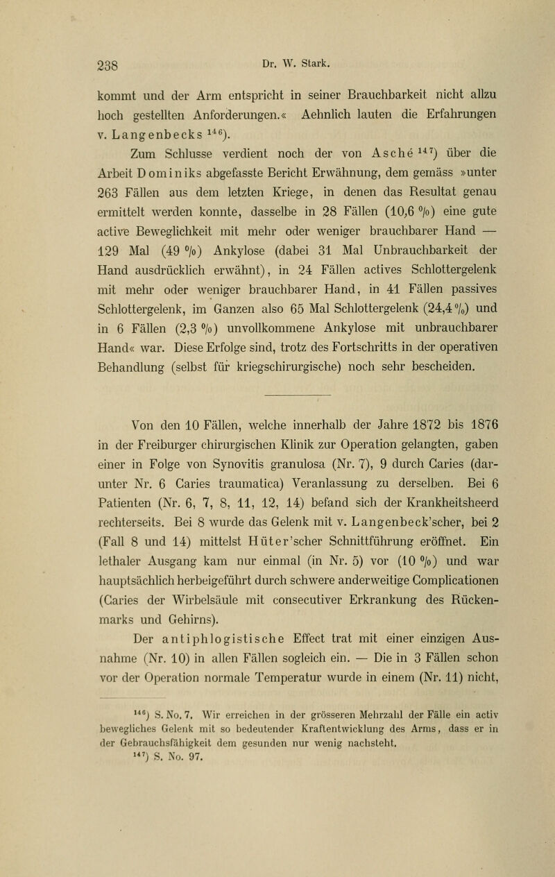 kommt und der Arm entspricht in seiner Brauchbarkeit nicht allzu hoch gestellten Anforderungen.« Aehnlich lauten die Erfahrungen V. Langenbecks ^^^). Zum Schlüsse verdient noch der von Asche ^•^^) über die Arbeit Dominiks abgefasste Bericht Erwähnung, dem gemäss »unter 263 Fällen aus dem letzten Kriege, in denen das Resultat genau ermittelt werden konnte, dasselbe in 28 Fällen (10;6 >) eine gute active Beweglichkeit mit mehr oder weniger brauchbarer Hand — 129 Mal (49 » Ankylose (dabei 31 Mal ünbrauchbarkeit der Hand ausdrücklich erwähnt), in 24 Fällen actives Schlottergelenk mit mehr oder weniger brauchbarer Hand, in 41 Fällen passives Schlottergelenk, im Ganzen also 65 Mal Schlottergelenk (24,4 /o) und in 6 Fällen (2,3 ''/o) unvollkommene Ankylose mit unbrauchbarer Hand« war. Diese Erfolge sind, trotz des Fortschritts in der operativen Behandlung (selbst für kriegschirurgische) noch sehr bescheiden. Von den 10 Fällen, welche innerhalb der Jahre 1872 bis 1876 in der Freiburger chirurgischen Klinik zur Operation gelangten, gaben einer in Folge von Synovitis granulosa (Nr. 7), 9 durch Garies (dar- unter Nr. 6 Garies traumatica) Veranlassung zu derselben. Bei 6 Patienten (Nr. 6, 7, 8, 11, 12, 14) befand sich der Krankheitsheerd rechterseits. Bei 8 wurde das Gelenk mit v. Langenbeck'scher, bei 2 (Fall 8 und 14) mittelst Hüter'scher Schnittführung eröffnet. Ein lethaler Ausgang kam nur einmal (in Nr. 5) vor (10 °/o) und war hauptsächlich herbeigeführt durch schwere anderweitige Gomplicationen (Garies der Wirbelsäule mit consecutiver Erkrankung des Rücken- marks und Gehirns). Der antiphlogistische Effect trat mit einer einzigen Aus- nahme (Nr. 10) in allen Fällen sogleich ein. — Die in 3 Fällen schon vor der Operation normale Temperatur wurde in einem (Nr. 11) nicht, j S. No. 7. Wir erreichen in der grösseren Mehrzahl der Fälle ein activ bewegliches Gelenk mit so bedeutender Kraftentwicklung des Arms, dass er in der Gebrauchsfähigkeit dem gesunden nur wenig nachsteht.