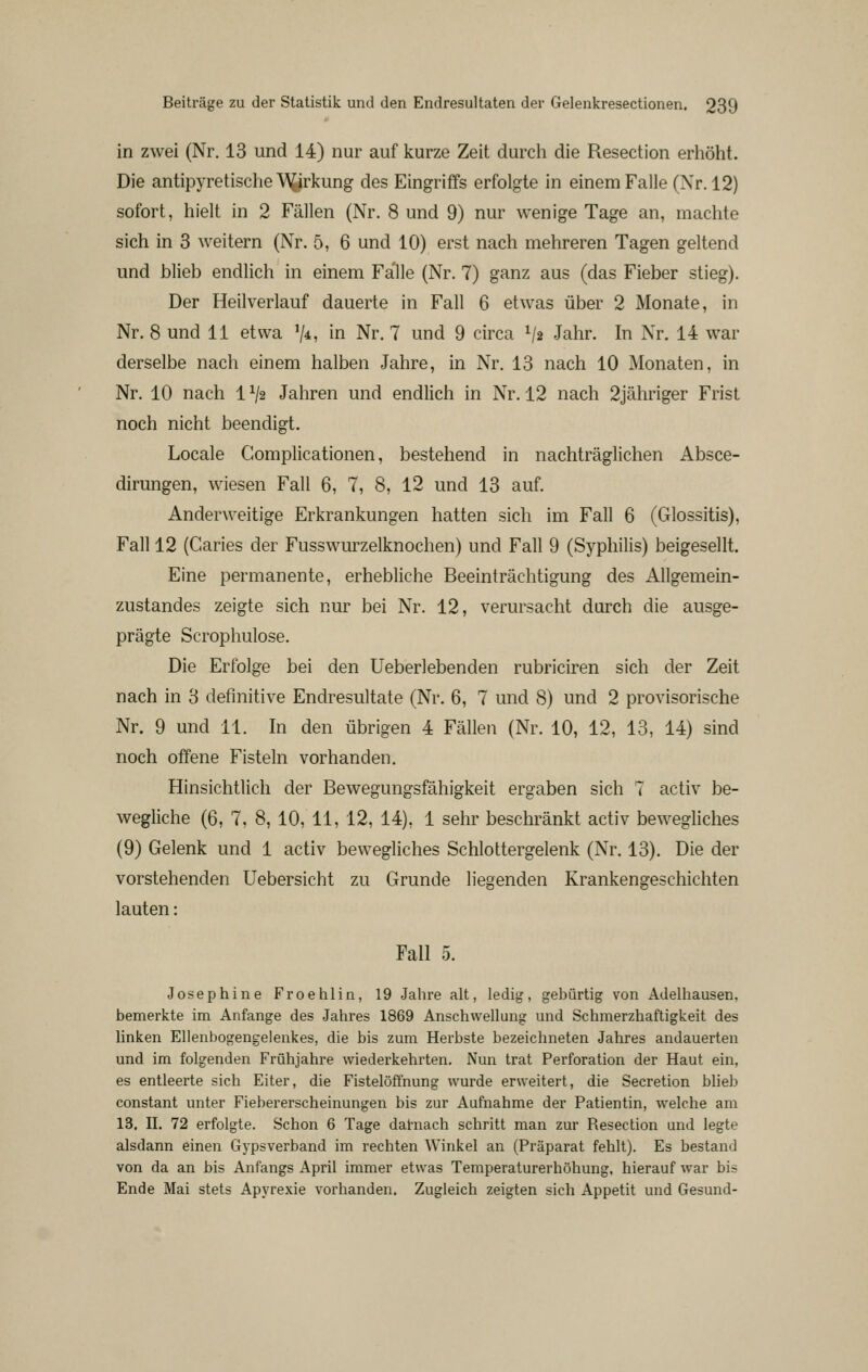 in zwei (Nr. 13 und 14) nur auf kurze Zeit durch die Resection erliöht. Die antipyretische \A^irkung des Eingriffs erfolgte in einem Falle (Nr. 12) sofort, hielt in 2 Fällen (Nr. 8 und 9) nur wenige Tage an, machte sich in 3 weitern (Nr. 5, 6 und 10) erst nach mehreren Tagen geltend und blieb endlich in einem Falle (Nr. 7) ganz aus (das Fieber stieg). Der Heilverlauf dauerte in Fall 6 etwas über 2 Monate, in Nr. 8 und 11 etwa V*? in Nr. 7 und 9 circa V2 Jahr. In Nr. 14 war derselbe nach einem halben Jahre, in Nr. 13 nach 10 Monaten, in Nr. 10 nach 1V2 Jahren und endlich in Nr. 12 nach 2jähriger Frist noch nicht beendigt. Locale Gomplicationen, bestehend in nachträglichen Absce- dirungen, wiesen Fall 6, 7, 8, 12 und 13 auf. Anderweitige Erkrankungen hatten sich im Fall 6 (Glossitis), Fall 12 (Garies der Fusswurzelknochen) und Fall 9 (Syphilis) beigesellt. Eine permanente, erhebliche Beeinträchtigung des Allgemein- zustandes zeigte sich nur bei Nr. 12, verursacht durch die ausge- prägte Scrophulose. Die Erfolge bei den Ueberlebenden rubriciren sich der Zeit nach in 3 definitive Endresultate (Nr. 6, 7 und 8) und 2 provisorische Nr. 9 und 11. In den übrigen 4 Fällen (Nr. 10, 12, 13, 14) sind noch offene Fisteln vorhanden. Hinsichtlich der Bewegungsfähigkeit ergaben sich 7 activ be- wegliche (6, 7, 8, 10, 11, 12, 14), 1 sehr beschränkt activ bewegliches (9) Gelenk und 1 activ bewegliches Schlottergelenk (Nr. 13). Die der vorstehenden Uebersicht zu Grunde liegenden Krankengeschichten lauten: Fall 5. Josephine Froehlin, 19 Jahre alt, ledig, gebürtig von Adelhausen, bemerkte im Anfange des Jahres 1869 Anschwellung und Schmerzhaftigkeit des linken Ellenbogengelenkes, die bis zum Herbste bezeichneten Jahres andauerten und im folgenden Frühjahre wiederkehrten. Nun trat Perforation der Haut ein, es entleerte sich Eiter, die Fistelöffnung wurde erweitert, die Secretion blieb constant unter Fiebererscheinungen bis zur Aufnahme der Patientin, welche am 13. II. 72 erfolgte. Schon 6 Tage datnach schritt man zur Resection und legte alsdann einen Gypsverband im rechten Winkel an (Präparat fehlt). Es bestand von da an bis Anfangs April immer etwas Temperaturerhöhung, hierauf war bis Ende Mai stets Apyrexie vorhanden. Zugleich zeigten sich Appetit und Gesund-