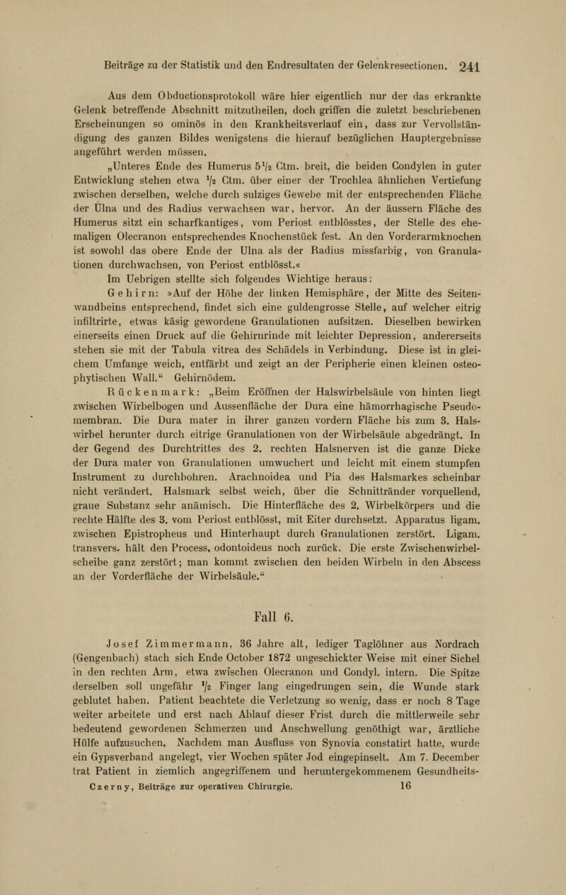 Aus dem. ObductionsprotokoU wäre liier eigentlicii nur der das erkrankte Gelenk betreffende Abschnitt mitzutheilen, doch griffen die zuletzt beschriebenen Erscheinungen so ominös in den Krankheitsverlauf ein, dass zur Vervollstän- digung des ganzen Bildes wenigstens die hierauf bezüglichen Hauptergebnisse angeführt werden müssen. „Unteres Ende des Humerus 5^2 Ctm. breit, die beiden Condylen in guter Entwicklung stehen etwa ^jz Ctm. über einer der Trochlea ähnlichen Vertiefung zwischen derselben, welche durch sulziges Gewebe mit der entsprechenden Fläche der Ulna und des Radius verwachsen war, hervor. An der äussern Fläche des Humerus sitzt ein scharfkantiges, vom Periost entblösstes, der Stelle des ehe- maligen Olecranon entsprechendes Knochenstück fest. An den Vorderarmknochen ist sowohl das obere Ende der Ulna als der Radius missfarbig, von Granula- tionen durchwachsen, von Periost entblösst.« Im Uebrigen stellte sich folgendes Wichtige heraus: Gehirn: »Auf der Höhe der Unken Hemisphäre, der Mitte des Seiten- wandbeins entsprechend, findet sich eine guldengrosse Stelle, auf welcher eitrig infiltrirte, etwas käsig gewordene Granulationen aufsitzen. Dieselben bewirken einerseits einen Druck auf die Gehirnrinde mit leichter Depression, andererseits stehen sie mit der Tabula vitrea des Schädels in Verbindung. Diese ist in glei- chem Umfange weich, entfärbt und zeigt an der Peripherie einen kleinen osteo- phytischen Wall. Gehirnödem. Rückenmark: „Beim Eröffnen der Halswirbelsäule von hinten liegt zwischen Wirbelbogen und Aussenfläche der Dura eine hämorrhagische Pseudo- membran. Die Dura mater in ihrer ganzen vordem Fläche bis zum 3. Hals- wirbel herunter durch eitrige Granulationen von der Wirbelsäule abgedrängt. In der Gegend des Durchtrittes des 2. rechten Halsnerven ist die ganze Dicke der Dura mater von Granulationen umwuchert und leicht mit einem stumpfen Instrument zu durchbohren. Arachnoidea und Pia des Halsmarkes scheinbar nicht verändert. Halsmark selbst weich, über die Schnittränder vorquellend, graue Substanz sehr anämisch. Die Hinterfläche des 2. Wirbelkörpers und die rechte Hälfte des 3. vom Periost entblösst, mit Eiter durchsetzt. Apparatus ligam. zwischen Epistropheus und Hinterhaupt durch Granulationen zerstört. Ligam. transvers. hält den Process. odontoideus noch zurück. Die erste Zwischenwirbel- scheibe ganz zerstört; man kommt zwischen den beiden Wirbeln in den Abscess an der Vorderfläche der Wirbelsäule. Fall 6. Josef Zimmermann, 36 Jahre alt, lediger Taglöhner aus Nordrach (Gengenbach) stach sich Ende October 1872 ungeschickter Weise mit einer Sichel in den rechten Arm, etwa zwischen Olecranon und Condyl. intern. Die Spitze derselben soll ungefähr ^jz Finger lang eingedrungen sein, die Wunde stark geblutet haben. Patient beachtete die Verletzung so wenig, dass er noch 8 Tage weiter arbeitete und erst nach Ablauf dieser Frist durch die mittlerweile sehr bedeutend gewordenen Schmerzen und Anschwellung genöthigt war, ärztliche Hülfe aufzusuchen. Nachdem man Ausfluss von Synovia constatirt hatte, wurde ein Gypsverband angelegt, vier Wochen später Jod eingepinselt. Am 7. December trat Patient in ziemlich angegriffenem und heruntergekommenem Gesundheits- Czerny, Beiträge zur operativen Chirurgie. 16