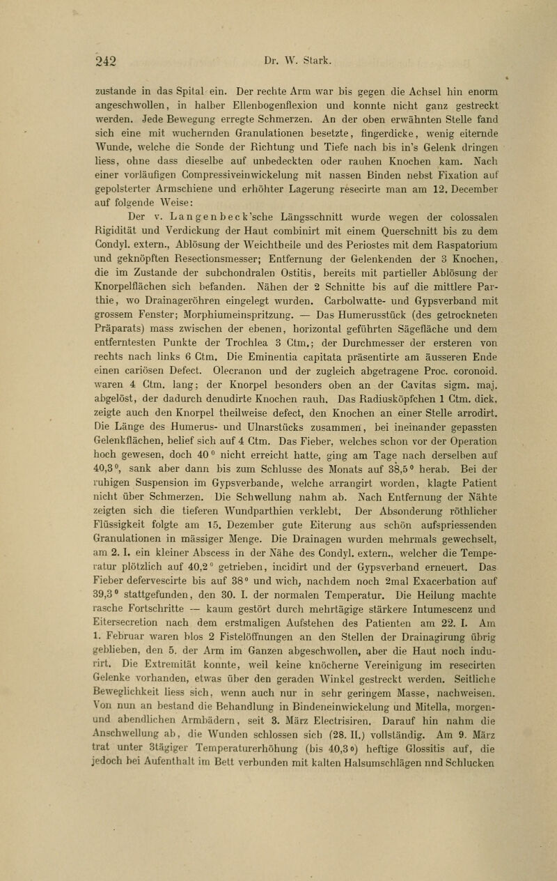 zustande in das Spital ein. Der rechte Arm war bis gegen die Achsel hin enorm angeschwollen, in halber Ellenbogenflexion und konnte nicht ganz gestreckt werden. Jede Bewegung erregte Schmerzen. An der oben erwähnten Stelle fand sich eine mit wuchernden Granulationen besetzte, fingerdicke, wenig eiternde Wunde, welche die Sonde der Richtung und Tiefe nach bis in's Gelenk dringen liess, ohne dass dieselbe auf unbedeckten oder rauhen Knochen kam. Nach einer voi-läufigen Compressiveinwickelung mit nassen Binden nebst Fixation auf gepolsterter Armschiene und erhöhter Lagerung resecirte man am 12. December auf folgende Weise: Der V. L a n g e n b e c k 'sehe Längsschnitt wurde wegen der colossalen Rigidität und Verdickung der Haut combinirt mit einem Querschnitt bis zu dem Condyl. extern., Ablösung der Weichtbeile und des Periostes mit dem Raspatorium und geknöpften Resectionsmesser; Entfernung der Gelenkenden der 3 Knochen, die im Zustande der subchondralen Ostitis, bereits mit partieller Ablösung der Knorpelflächen sich befanden. Nähen der 2 Schnitte bis auf die mittlere Par- thie, wo Drainageröhren eingelegt wurden. Carbolwatte- und Gypsverband mit grossem Fenster; Morphiumeinspritzung, — Das Humerusstück (des getrockneten Präparats) mass zwischen der ebenen, horizontal geführten Sägefläche und dem entferntesten Punkte der Trochlea 3 Gtm.; der Durchmesser der ersteren von rechts nach links 6 Gtm. Die Eminentia capitata präsentirte am äusseren Ende einen cariösen Defect. Olecranon und der zugleich abgetragene Proc. coronoid. waren 4 Gtm. lang; der Knorpel besonders oben an der Gavitas sigm. maj. abgelöst, der dadurch denudirte Knochen rauh. Das Radiusköpfchen 1 Gtm. dick, zeigte auch den Knorpel theilweise defect, den Knochen an einer Stelle arrodirt. Die Länge des Humerus- und Ulnarstücks zusammen, bei ineinander gepassten Gelenkflächen, behef sich auf 4 Gtm. Das Fieber, welches schon vor der Operation hoch gewesen, doch 40 ° nicht erreicht hatte, ging am Tage nach derselben auf 40,3°, sank aber dann bis zum Schlüsse des Monats auf 38,5 <> herab. Bei der ruhigen Suspension im Gypsverbande, welche arrangirt worden, klagte Patient nicht über Schmerzen. Die Schwellung nahm ab. Nach Entfernung der Nähte zeigten sich die tieferen Wundparthien verklebt. Der Absonderung röthlicher Flüssigkeit folgte am 15. Dezember gute Eiterung aus schön aufspriessenden Granulationen in massiger Menge. Die Drainagen wurden mehrmals gewechselt, am 2. L ein kleiner Abscess in der Nähe des Gondyl. extern., welcher die Tempe- ratur plötzlich auf 40,2 ° getrieben, incidirt und der Gypsverband erneuert. Das Fieber defervescirte bis auf 38° und Avich, nachdem noch 2mal Exacerbation auf 39,3° stattgefunden, den 30. L der normalen Temperatur. Die Heilung machte rasche Fortschritte ~ kaum gestört durch mehrtägige stärkere Intumescenz und Eitersecretion nach dem erstmaligen Aufstehen des Patienten am 22. L Am 1. Februar waren blos 2 FistelöfTnungen an den Stellen der Drainagirung übrig geblieben, den 5. der Arm im Ganzen abgeschwollen, aber die Haut noch indu- rirt. Die Extremität konnte, weil keine knöcherne Vereinigung im resecirten Gelenke vorhanden, etwas über den geraden Winkel gestreckt werden. Seitliche Beweglichkeit liess sich, wenn auch nur in sehr geringem Masse, nachweisen. Von nun an bestand die Behandlung in Bindeneinwickelung und Mitella, morgen- und abendlichen Armbädern, seit 3. März Electrisiren. Darauf hin nahm die Anschwellung ab, die Wunden schlössen sich (28.11.) vollständig. Am 9. März trat unter 3tägiger Temperaturerhöhung (bis 40,3 o) heftige Glossitis auf, die jedoch bei Aufenthalt im Bett verbunden mit kalten Halsumschlägen nnd Schlucken