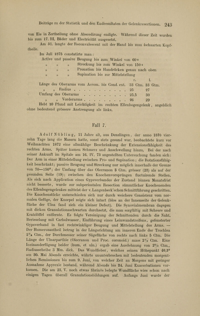 von Eis in Zertheilung ohne Abscedirung endigte. Während dieser Zeit wurden bis zum 17. III. Bäder und Electricität ausgesetzt. Am 31. langte der Reconvalescent mit der Hand bis zum behaarten Kopf- theile. Im Juli 1875 constatirte man: Active und passive Beugung bis zum Winkel von 60 o „ » „ Streckung bis zum Winkel von 150 o » n » Pronation bis Handrücken genau nach oben „ ,1 ,, Supination bis zur Mittelstellung r. 1. Länge des Oberarms vom Acrom. bis Gond. ext. 33 Ctm. 33 Gtm. „ „ Radius 25 27 Umfang des Oberarms 25,5 30 „ „ Vorderarms 26 29 Hebt 10 Pfund mit Leichtigkeit im rechten Ellenbogengelenk, angeblich ohne bedeutend grössere Anstrengung als links. Fall 7. Adolf N üb ling, 11 Jahre alt, aus Denzlingen, der anno 1870 vier- zehn Tage lang die Masern hatte, sonst stets gesund war, beobachtete kurz vor Weihnachten 1872 eine allmählige Beschränkung der Extensionsfähigkeit des rechten Arms. Später kamen Schmerz und Anschwellung hinzu. Bei der nach seiner Ankunft im Spitale am 16. IV. 73 angestellten Untersuchung fanden sich: Der Arm in einer Mittelstellung zwischen Pro- und Supination ; die Rotationsfähig- keit beschränkt; passive Beugung und Streckung nur möglich innerhalb der Grenze von 70—150°; der Umfang über das Olecranon 3 Ctm. grösser (22) als auf der gesunden Seite (19); zwischen den Knochenvorsprüngen fluctuirende Stellen. Als sich nach Application eines Gypsverbandes der Zustand binnen Monatsfrist nicht besserte, wurde zur subperiostalen Resection sämmtlicher Knochenenden des Ellenbogengelenkes mittelst der v.Langenbeck'schen Schnittführung geschritten. Die Knochenstücke unterschieden sich nur durch weichere Gonsistenz vom nor- malen Gefüge, der Knorpel zeigte sich intact (blos an der Innenseite der Gelenk- fläche der Ulna fand sich ein kleiner Defect). Die Synovialmembran dagegen mit dicken Granulationsschwarten durchsetzt, die man sorgfältig mit Scheere und Kratzlöffel entfernte. Es folgte Vereinigung der Schnittenden durch die Naht. Berieselung mit Garbolwasser, Einführung eines Leinwandstreifens, gefensterter Gypsverband in fast rechtwinkliger Beugung und Mittelstellung des Arms. — Der Humerusantheil betrug in der Längsrichtung am inneren Ende der Trochlea 274 Gtm., der Durchmesser seiner Sägefläche von rechts nach links 5 Ctm. Die Länge der Ulnarparthie (Olecranon und Proc. coronoid.) mass 2^/2 Gtm. Eine Ineinanderfügung beider (hum, et uln.) ergab eine Ausdehnung von 2V2 Gtm., Radiusscheibe 3 Mm. dick. Das Wundfleber, welches seinen Höhepunkt 40,3« am 30. Mai Abends erreichte, währte ununterbrochen mit bedeutenden morgent- lichen Remissionen bis zum 9. Juni, von welcher Zeit an Morgens mit geringer Ausnahme Apyrexie bestand, während Abends bis 24. Juni Exacerbationen vor- kamen. Die am 23. V. noch etwas fibrinös belegte Wundfläche wies schon nach einigen Tagen überall Granulationsbildungen auf. Anfangs Juni wurde der