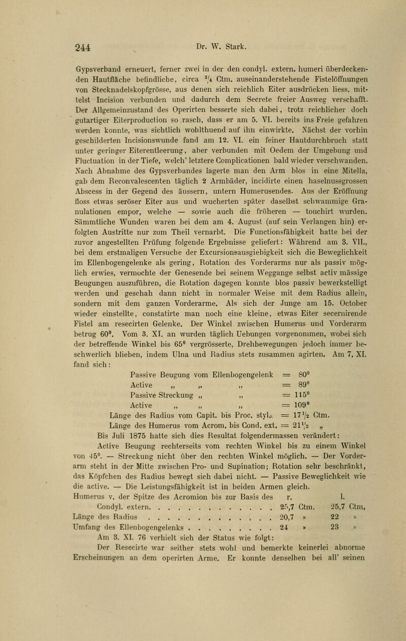 Gypsverband erneuert, ferner zwei in der den condyl. extern, humeri überdecken- den Hautfläche befindliche, circa ^/i Ctm, auseinanderstehende Fistelöffnungen von Stecknadelskopfgrösse, aus denen sich reichlich Eiter ausdrücken liess, mit- telst Incision verbunden und dadurch dem Secrete freier Ausweg verschafft. Der Allgemeinzustand des Operirten besserte sich dabei, trotz reichlicher doch gutartiger Eiterproduction so rasch, dass er am 5. VI. bereits ins Freie gefahren werden konnte, was sichthch wohlthuend auf ihn einwirkte. Nächst der vorhin geschilderten Incisionswunde fand am 12. VI. ein feiner Hautdurchbruch statt unter geringer Eiterentleerung, aber verbunden mit Oedem der Umgebung und Fluctuation in der Tiefe, welch'letztere Complicationen bald wieder verschwanden. Nach Abnahme des Gypsverbandes lagerte man den Arm blos in eine Mitella, gab dem Reconvalescenten täglich 2 Armbäder, incidirte einen haselnussgrossen Abscess in der Gegend des äussern, untern Humerusendes. Aus der Eröffnung floss etwas seröser Eiter aus und wucherten später daselbst schwammige Gra- nulationen empor, welche — sowie auch die früheren — touchirt wurden. Sämmtliche Wunden waren bei dem am 4. August (auf sein Verlangen hin) er- folgten Austritte nur zum Theil vernarbt. Die Functionsfähigkeit hatte bei der zuvor angestellten Prüfung folgende Ergebnisse geliefert: Vl'^ährend am 3. VIL, bei dem erstmaligen Versuche der Excursionsausgiebigkeit sich die Beweglichkeit im Ellenbogengelenke als gering, Rotation des Vorderarms nur als passiv mög- lich erwies, vermochte der Genesende bei seinem Weggange selbst activ massige Beugungen auszuführen, die Rotation dagegen konnte blos passiv bewerkstelligt werden und geschah dann nicht in normaler Weise mit dem Radius allein, sondern mit dem ganzen Vorderarme. Als sich der Junge am 15. October wieder einstellte, constatirte man noch eine kleine, etwas Eiter secernirende Fistel am resecirten Gelenke. Der Winkel zwischen Humerus und Vorderarm betrug 60. Vom 3. XI. an wurden täglich Uebungen vorgenommen, wobei sich der betreffende Winkel bis 65 vergi'össerte, Drehbewegungen jedoch immer be- schwerlich blieben, indem Ulna und Radius stets zusammen agirten. Am 7. XI. fand sich: Passive Beugung vom Ellenbogengelenk = 80° Active „ ,. „ = 89 Passive Streckung „ „ = 115° Active „ „ „ = 109° Länge des Radius vom Gapit. bis Proc. styl,> =: 17^2 Ctm. Länge des Humerus vom Acrom. bis Cond. ext. = 21*,'2 „ Bis Juli 1875 hatte sich dies Resultat folgendermassen verändert: Active Beugung rechterseits vom rechten Winkel bis zu einem Winkel von 45°. — Streckung nicht über den rechten Winkel möglich. — Der Vorder- arm steht in der Mitte zwischen Pro- und Supination; Rotation sehr beschi'änkt, das Köpfchen des Radius bewegt sich dabei nicht. — Passive Beweglichkeit wie die active. — Die Leistungsfähigkeit ist in beiden Armen gleich. Humerus v. der Spitze des Acromion bis zur Basis des r. 1. Condyl. extern 2r',7 Ctm. '25,7 Ctm, Länge des Radius , . . 20,7 » 22 » Umfang des Ellenbogengelenks 24 » 23 » Am 3. XI. 76 verhielt sich der Status wie folgt: Der Resecirte war seither stets wohl und bemerkte keinerlei abnorme Erscheinungen an dem operirten Arme. Er konnte denselben bei all' seinen